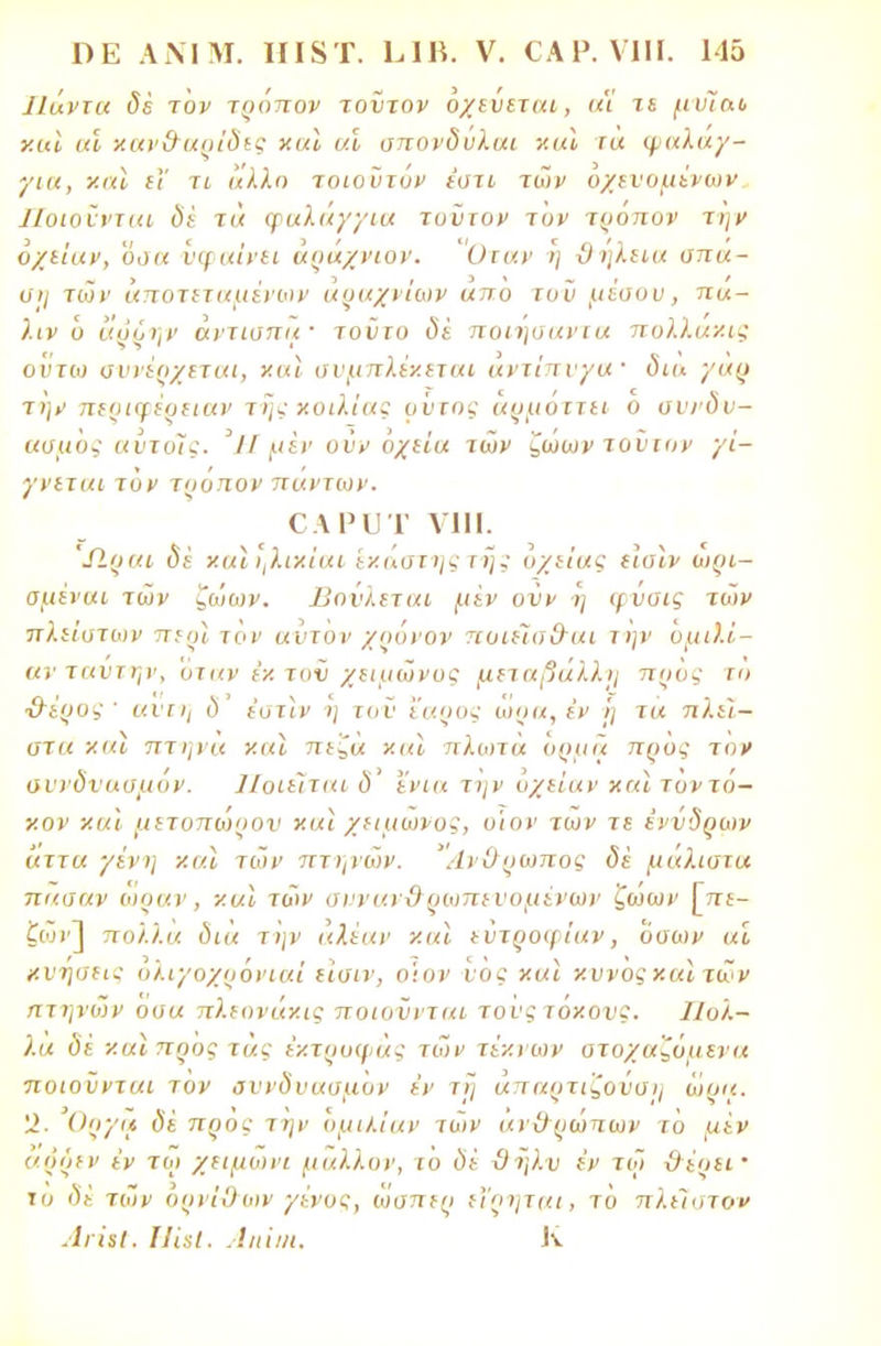 Ιΐάνια δέ τον τρόπον τοντον όχεύεται, α'ί τε μνίο,ο χαϊ αϊ χαν&αρΐδες χαϊ αϊ απονδνλαι και ια φαλάγ- για, και ϊΓ τι άλλη τοιοϋτόν έστι τών οχενομένων Ποιοννται δέ τά φαλάγγια τοντον τιιΐ' τρόπον την οχείαν, οαα υφαίνει άράχνων. Οταν η ϋηλεια σπα- ση των αποτεταμενων α Ο αχ νιων απο τυν μέσου, π«- λιν ύ αυόην αντισπιΐ' τοϋτο δε ποιηοαντα πολλάκις οντω συνέρχεται, χαι α ν μπλέκεται αντίπνγα' δια γαρ την περιφέρειαν της χοιλίας ούτος άρμόιτει ο οννδν- ασμος αντόϊς. 'ΙΙ μεν ονν όχεία των ζωων τοντον γί- γνεται τον τρόπον πάντων. ΟΑΡϋΤ VIII. Λραι δε' χαΐηλιχίαι ίχάστης της όχείας ειαιν ωρι- σμέναι των ζώων. Βονλεται μεν ονν η φνοις των πλ είατων περ] τον αντον χρόνον πυιεΊσ&αι την ομιλι'- ανταντην, οταν έχ τυν χειμώνας μεταβαλλη προς τη ■θέρος ' ανιτ] δ έστίν η τον έαρος ωρα, εν I] τα πλεί- στα χαϊ πτηνά χαϊ πεζά χαΐ πλωτά ορμά προς τον αννδνασμον. Ποιείται δ' ενια την οχείαν χ«1 τοντό- χον χαϊ μιτοπωρον χαι χειμωνος, ο'ιον των τε ένυδρων άττα γένη χαϊ τών πτηνών. Άνθρωπος δε μάλιστα πασαν ω ρ αν, χαι τών σνναν&ρινπενομένων ζωων [πί- ζων] πολλά δια την αλέαν χαι εντροφίαν, όσων αϊ χνήσειί ολιγοχρόνιαΐ εϊσιν, ο'ιον νος χαϊ χυνοςχαϊ τών πτηνών όσα πλεονάχις ποιοννται τονςτόχονς. Πολ- λά δί χαι προς τας έχτρυφάς τών τέχνων στοχαζόμενα ποιούνται τον αννδνασμον έν τί) απαρτιζοναη ώριι. 12. Οργα δέ προς την ομιλίαν τών ανΟ ρώπων το μέν αρόεν έν τω χειμωνι μάλλον, το ύ> ϋηλυ έν τω ϋέρεί' το δε τών όρνΚλων γένος, ώσπερ εϊρηται, το πλείστον ΛγϊιΙ. ΠΊηι. Λιιϊιιι. Κ