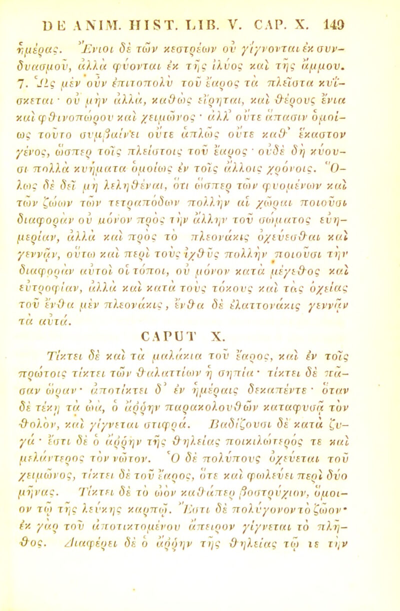 ημέρας. 'Ένιοι δέ των κεστρέων ον γίγνονται έκ συν- δυασμοί), άλλα φύονται εκ της Ιλύος καϊ της άμμου. 7. >ίΙς μίν ούν έπιτοπολν τοϋ έαρος τα πλΐϊατα χν'ί'- σκεται · ου μην άλλα, χα&ώς εΐρηται, χαϊ &έρονς ενια χαϊφ&ινοπώρον χαι χειμωνος ' άλΧ άντε απασιν ομοί- ως τοντο σνμβαΐν'ει ουιε απλώς ούτε χα&' εχαστον γένος, ώαπερ τοϊς πλείοτοις τον έαρος ■ ονδέ δη χύου- σι πολλά κ ν ήμ α τα όμοιος έν τοΤς άλλοις χρόνοις. 0- λαις δέ δεϊ μη λεληθέναι, οτι ωσττερ των ψυομένων καΐ των ζώων των τετραπόδων πολλην αϊ χώραι ποιούοι διαφοραν ού ιχόνον προς την άλλην τον οωματος εύη- μερίαν, άλλα και προς το πλεονάκις όχενευ&αι καΐ γεννών, οντω καϊ περί τους ίχΟ ύς πολλην ποιουοι την διαφοοαν αυτοί οίτόποι, ον μόνον κατά μέγε&ος καϊ είιτροφίαν, άλλα καϊ κατα τονς τόκονς και τας ο/είας τον 'ένϋα μεν πλεονακις , 'ίνχτα δε έλαττονάκις γέννα» τα αντα. ΟΑΡυτ χ. Τίκτει δε και τα μαλάκια του έαρος, και εν τοίς πρώτοις τίκτει των ϋ αλαττίων η σηπία' τίκτει δε πα- οανώραν άποτίχτει δ' εν ημέραις δεκαπέντε· οταν δέ τέκΐ) τά ώα, ό αοόην παρακολουΟων καταφνυα τον ■&ολον, καϊ γίγνεται οτιγρα. Βαδίζονοι δε κατα ζν— γα ■ Ι'οτι δϊ ο άρδην της ϋηλείας ποικιλωτερος τε χ αϊ μεΐαντερος τον νώτον. Ό δέ πολνπους ο/ενεται τοϋ χειμώνος, τίκτει δέ τοϋ έαρος, Ότε και φωλενει περϊ δύο μήνας. Τίκτει δέ το ώον χαϋ'άπερ βοστρυχιον, όμοι— ον τω της λευκής χαρπώ. 'Ί'.οτι δέ πολύγονοντοζώον εκ γα.ρ του άποτιχταμένου άπειρον γίγνεται το πλη- %τος. διαφέρει δέ ό άρδην της ϋηλείας τω ιε την