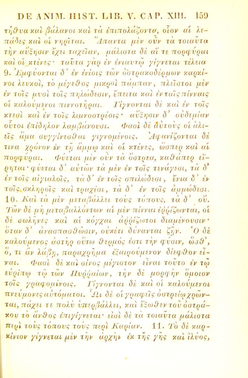 τή&υα χαΐ βάλανοι χαϊ τα έπιπολαζοντν, ο'ιον αν λε- πάδες χαϊ αι νηρΧται. Άπαντα μεν ονν τα τοιαύτα την ανξηαιν εχει ταχεϊαν, μάλιστα δέ αϊ τε πορψυραι χαϊ οί κτένες· ταύτα γαρ εν ένιαντφ γϊγνιται τέλεια 9. Έμφνονται δ' εν ένίυις των οστρακόδερμων καρκί- νοι λευκοί, το μέγε&ος μικροί παμπαν, πλείστοι μεν εν τοΊς μ ναι το/,· πηλωδεαιν, ί'πειτα και ένταϊςπίνναις οι καλόνμενοι πιννοτηραι. Γίγνονται δε και εν τόϊς κτεσϊ και έν τοϊς λιμ,νοατρέοις ■ αυ^ησιν δ ουδεμίαν ούτοι έπΐδηλον λαμβάνονσι. Φασι δε Λυτούς υΐ αλι- είς αμα συγγίνεσΟ αι γιγνομένοις. Αφανίζονται δέ τίνα χρόνον εν τη άμμοι και οι κτένες, ωσπερ ν.α\ αί πορφνραι. Φύεται μεν ονν τα υστρεα, κα&άπερ εΐ~ ρτ,ται· (ΐΰεται <5' αυτών τα μεν έν τόϊς τεναγεσι, τα δ έντοϊς αιχιαλοϊς, τα δ εν τοΊς σπιλώδεσι, 'ένια δ έν τοϊς+σχληροϊς χαιτραχέαι, τά ύ' έν τοις άμμωδεαι. ίΟ. Και τα μίν μεταβάλλει τους τόπους, τα ό' ον. Ίων δϊ μΐ) μεταβαλλόντων αί μεν π'ινναι έρρΐζωνται, οι δέ σωλήνες και αι χόγχαι άρρίζωτοι διαμένονσιν οιαν δ' άνασπααΟ ωαιν, ουχέτι δύνανται ζιμ'. Ό δέ καλούμενος άστηρ ούτω &ερμός έοτι τψ φΰαιν, ώα& , ο, τι αν λαβή, παραχρήμα έξαιρονμενον δίεφ&ον εί- ναι. Φασϊ δέ χαί οίνος μέγιατον είναι τούτο έν τω ενρΐπο) τω των Πυρύαΐων, την δέ μορψην 'όμοιον το7ί γραψομΐνοις. Τίγνονται δέ χ αϊ οι καλούμενοι πΐ ί ι μονές αυτόματοι, 'ΐΐι δέ οιγραφείς οστρείωχρων- ται,παχει τε πολν υπερβάλλει, χαϊ ί'ϊωϋεν του οστρά- κου το άνθος έπιγίγνεταν εισϊ δέ τα τοιαύτα μάλιστα περί τους τόπους τους περι Καρίαν. 11. Ίο δέ καρ- κίνων γίγνεται μέν την άρχην έχ της γης και ιλύος,