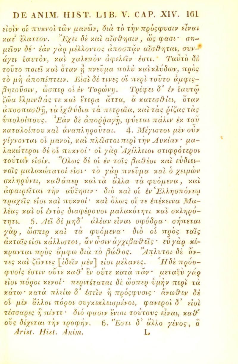 ίΐαϊν οι πυκνοί των μάνων, διά το την πρόςφνσιν είναι, κατ ελαττον. Έχει δέ και αΐσϋησιν, ως φασί' αν- μεϊον δέ' εάν γαρ μέλλοντος άποσπάν αϊσ&ηται, συν- άγει εαυτόν, χαϊ χαλεπον αφελείν εστί. Ταντο δέ τούτο ποιεί και όταν η πνΐϋμα πολύ καίκλνδων, προς τό μη άηοπίπτειν. Εισϊ δέ τίνες οϊ περί τοϋτο άμφις- βητοΰοιν, ώσπερ οι εν Τορώνη. Τρέψει δ7 εν εαυτός ζώα 'ε'λμιν&άς τε και έτερα άττα, α κατεσ&ίει, οταν άποοπαα&η, τα Ιχ&νδια τα πετραία, καίτάς ρίζαςτας υπολοίπους. Έαν δε άπορραγη, φύεται πάλιν έκ του καταλοίπου και άναπληρουται. 4· Μέγιοτοι μεν ονν γίγνονται οι μανοί, και πλεΊστοιπερί την Λυκίαν ■ μα- λακώτεροι δέ οϊ πυκνοί οι γαρ Αχίλλειοι υτιφρότεροι τούτων ε\σίν. Ολως δέ οι έν τοις βα-θέσι και ενδιει- νοΊς μαλακώτατοί είσι' το γαρ πνεύμα και ό χειμων σκληρύνει, καϋάπερ χαιτά άλλα τα ψυόμενα, χαϊ αφαιρείται την αύζησιν · διό και οι έν'Ελληαπόντω τραχείς εισι και πυκνοί ' χαϊ όλως οϊ τε επέκεινα Μα- λέας και οϊ έντός διαφέρουοι μαλακόιητι και οχληρό- τητι. 5- Ζΐέί δέ μηδ' άλέαν είναι σφόδρα· σηπεται γαρ, ώσπερ και τα φυομενα· διο οί προς ταΊς άκτάίς είσι κάλλιστοι, αν ώσιν αγχιβαθέΐς · ενγαρ κέ- χρανται προς άμφω διά ίο βάθος. Άπλυτοι δέ όν- τες και ζώντες [ΐοεΐν μέν\ είσι μέλανες. Ίΐδέ πρόσ- φνσίς έστιν ο'υτε κα-θ' εν ούτε χατα παν μεταξν γόρ εισι πόροι κενοί· περιτέταται δέ ώσπερ ύμην περί τα κάτω· κατα πλείω δ έστιν η πρόςφυσις ' άνωθεν δέ οί μεν άλλοι πόροι συγκεκλεισμένοι, φανεροί δ' είσι τέσσαρες ή πέντε · διο φασιν ϊνιοι τουτονς είναι, χα&' ους δέχεται την τροφην. 6· 'Έστι <5' άλλο γένος, ο Άνίίΐ. ΗίχΙ. Λιιΐιη. I..