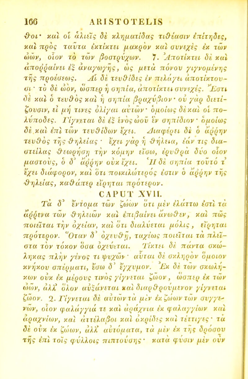 ■&οΐ' καϊ οι άλιεϊς δέ κληματίδας τι&έασιν επίτηδες, καϊ προς ταύτα έκτίκτει μακρόν καϊ συνεχές εκ των ώων, οίον το των βοστρύχων. 7. Άποτΐχτει δέ και απορραίνει εξ ανάγωγης, ως μετά πόνου γιγνομένης της προέσεως. Αι δε τευθίδες ϊν πιλάγει άποτίκτον- υΐ' τό <5έ ώον, ωσπερ η οηηία, άποτίκτει σννεχές. 'ΐϊ,στι δε καϊ ο τευ&ός καϊ η σηπία βραχύβιον ' οΰ γαρ διετί- ζουσιν, εΐ μη τινις ολίγοι ανιών ομοίως δε και οι πο- λύποδες. 1'ίγνεται δέ εξ ενόςώοϋ εν αηπίδιον όμοίως δέ και επί των τευθίδων εχει. Λιαφέυει δί ο άρρην τευΟός της &ηλείας · 'ε'χει γάρ η ΰή'ι.εια, εάν τις δια- στείλας Ό~εωρηση την κόμην εΐσο), έρνΟρα δνο οίον μαστούς, ό δ' άρρην ούκϊχει. Ίΐ δέ σηπία τοντό τ εχει διάψορον, καϊ ότι ποικιλώτερός έστιν ό άρρην της ϋηλείας, κα&άπερ εΐρηται προτερυν. ο λ ρ υ τ χνπ. Τα δ έντομα των ζώων ότι μεν ε'λαττω εστϊ τα άρρενα των ϋηλειών καϊ επιβαίνει άνω&εν, καϊ πώς ποιείται την υχείαν, καϊ ότι διαλύεται μόλις , εΐρηται πρότερον. Οταν <5' όχεν&η, ταχέως ποιείται τα πλεί- στα τον τόκον όσα όχεύ^ται. Ί'ίκτει δέ πάντα σκώ- 7.ηκας πλην γένος τι ψνχών ■ αύται δέ σκληρον όμοιον κνηκου σπέρματι, ϊσω δ' εγχνμον. Εκ δέ των σκωλη- κων ουκ εκ μέρονς τινός γίγνεται ζωον , ωσπερ έκ τών ωων, αλί όλον αυξάνεται καϊ διαρ&ρυνμενον γίγνεται ζώον. 2· Γίγνεται δέ αυτών τα μϊν εκ ζώων των σνγγε* νών, η'ιον φαλάγγια τε καϊ άράχπα έκ φαλαγγίων καϊ κραχνίων, καϊ άττέλαβοι καϊ ακρίδες καϊ τέττιγες· τα δέ ουκ έκ ζώων, αλΧ αυτόματα, τά μέν έκ τί,ς δρόσου της έπϊ τοις φ>ύλλοις πιπτονσης' κατα φνσιν μέν οϋν