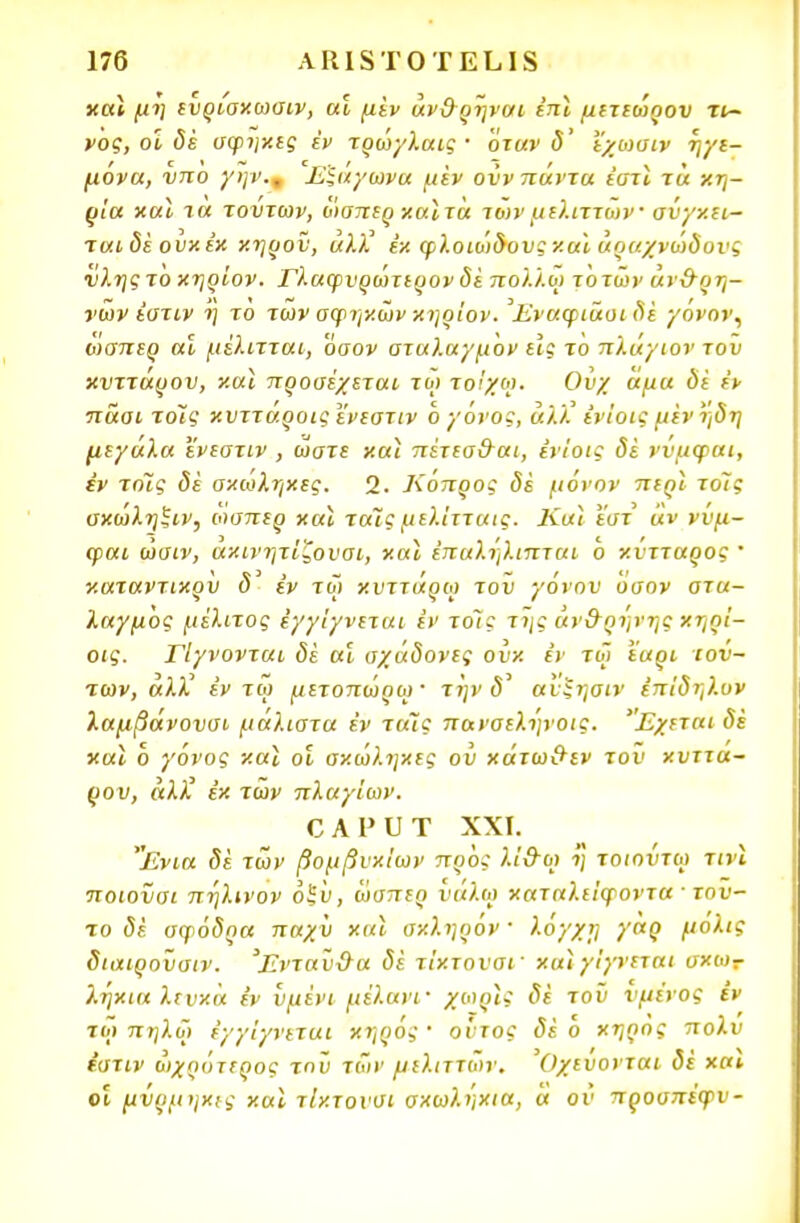 καΐ μη ενρίσχωσιν, αϊ μεν άν&ρηναι έπϊ μετεωρον τχ- νος, οί δέ σφηχες έν τρώγλαις · όταν δ' εχωσιν ηγε- μονα, νπο γην., Εξάγωνα μεν ονν πάντα εστί τα χη- ρία χαϊ τα τοντων, ωαπερ χαϊ τα τωνμελιττων σνγχει- ταιδέ ονχέχ χηρον, «λλ' εχ φλοιώδους χα* άοαχνώδονς νλης τό χηρίον. Γλαφνρώτερον δέ πολλοί τ'οτων άν&ρη- νων έστιν η το των αφηχων χηρίον. ^Εναφιάοι δε γόνον, ωαπερ αϊ μέλιτται, 'όσον σταλαγμ 'ον εΙς το πλάγιον του χνττάρον, χαι προσέχεται τω τοίχω. Ονχ άμα δί έν ττασι τοις χνττάροιςενεστιν 6 νάνος, αλλ! εν'ιοις μεν ηδη μεγάλα ενεστιν , ώστε χαι πέτεσ&αι, ενίοις δί ννμφαι, εν το7ς δε σχωληχες. 2. Κόπρος δέ μόνον περϊ το7ς σχωληξιν, οίαπερ χαϊ ταϊς μελίτταις. Καϊ εστ άν ννμ- φαι ώσιν, αχινητίζονσι, χαϊ έπαληλιπται ο χντταρος  χαταντιχρυ <5' εν τω χυττάρω τον γόνου Όσον στα- λαγμός μέλιτος έγγ'ιγνεται εν τοις της άν&ρηνης χηρ'ι- οις. Γίγνονται δέ αϊ σχάδονες ονχ εν τω εαρι τού- των, άλλ^ εν τω μετοπώρω' την 5' ανξηαιν έπίδηλον λαμβάνονσι μάλιστα έν ταΊς παναεληνοις. 'Έχεται δέ χαϊ δ γόνος χαϊ οί αχώληχες ου χάτω&εν τον χυττα- ρον, αλλ7 έχ των πλαγίων. £ Α ρ υ Τ XXI. 'Ένια δέ των βομβνχίων προς λί&οι η τοιοντω τινϊ ποιονσι πηλινον όξ 'υ, ωσπερ ναλω χαταλείψοντα ■ τού- το <5έ σφόδρα παχν χαϊ αχληρον' λογχΐ] γαρ μόλις διαιροϋσιν. Ένταν&α δέ τίχτονσΓ χαϊ γίγνεται σχω- λ.ήχια λενχά έν υμένι μέλανι- χωοϊς δέ τοϋ νμένος εν ιοί πη λ ω έγγ'ιγνεται χηρός · οντος δέ ο χήρος πολυ έστιν ωχρότερος τηϋ των μελιττων. Όχευονται δέ χα» οί μνρμηχες χαϊ τίχτονσι σχωλήχια, ά ου προσπέφν-