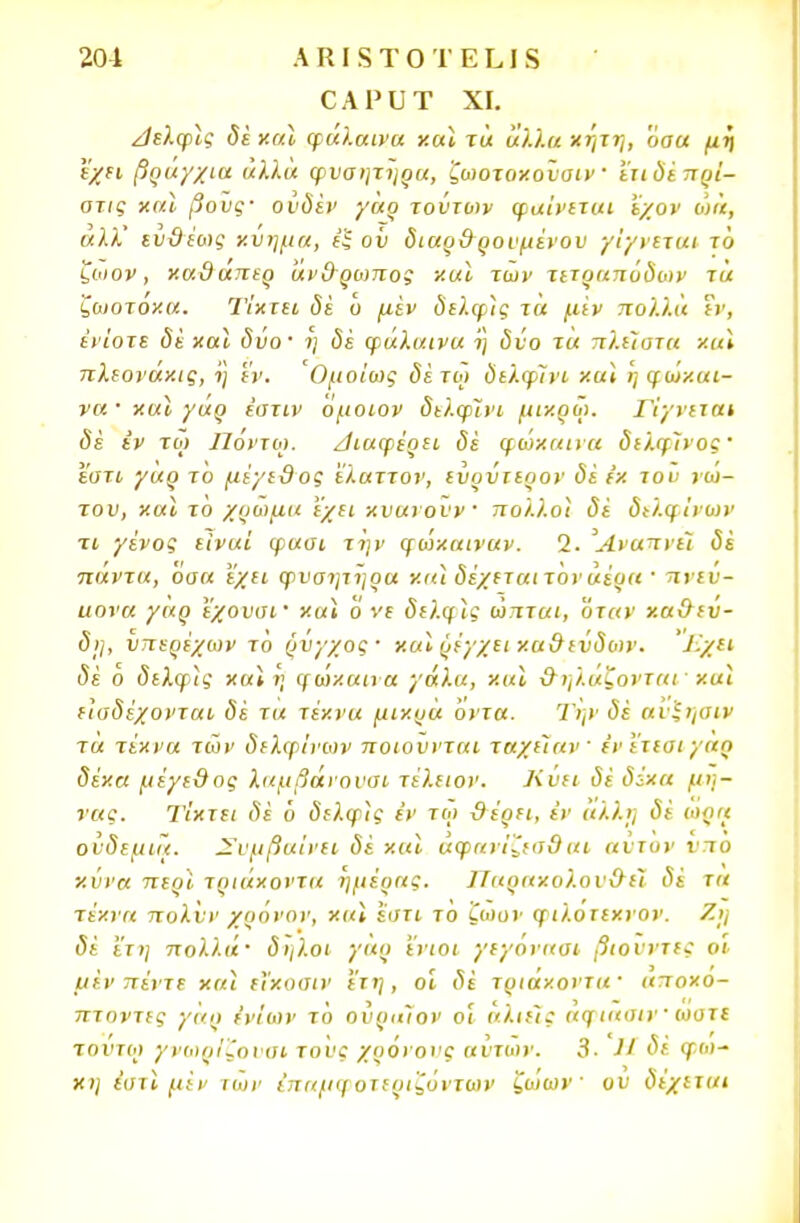 ΟΑΡυΤ XI. Λβλφις δε καν φάλαινα και τά άλλα κήτη, 'όαα μη εχει βραγχια άλλα φυσητηρα, ζωοτοκοϋοιν ετιδέπρί- οτις καϊ βοϋς· ουδέν γάρ τούτων φαίνεται έχον ώά, αλλ' ευθέως κύημα, έ$ ου διαρθ ρουμένου γίγνεται το ζοιον, καθάπερ άνθρωπος καϊ των τετραπόδων τά ζωοτόκα. Τίκτει, δε ο μεν δελφίς τά μίν πολλά εν, ενίοτε δε καϊ δύο· η δέ φάλαινα ί) δύο τα πλείστα καϊ πλεονάκις, η εν. Ομοίως δέτω δελφίνι καϊ η φώ/.αι- να · καϊ γάρ έστιν όμοιον δελφίνι μικρω. Γίγνιται δε εν τ ο) Ποντω. διαφέρει δε φώκαινα δελφίνος εστί γαρ το μέγεθος ελαττον, ιύρύτερον δέ ε'κ του νώ- του, και το χρώμα εχει κνανουν πολλοί δέ δελφίνων τι γένος είναι φασι την φωχαιναν. 2. Άναπνεί δέ πάντα, 'όαα εχει φυσητηρα καϊ δέχεται τόνάέρα · πνεύ- αονα γάρ εχουσί' και ο νι δελφίς ώπται, όταν καθεύ- δη, υπερέχων το ρύγχος · καϊ ρέγχει καθεύδων. Τ-χει δέ ο δελφίς και η φώκαινα γάλα, καϊ θηλάζονται· καϊ είσδέχονται δέ τα τέκνα μικρά όντα. Την δέ αι 'ξηαιν τά τέκνα των δελφίνων ποιούνται ταχιίαν ένϊτεαι γας δέκα μέγεθος λαμβανουοι τέλειον. Κυει δέ δέκα μή- νας. Τίκτει δέ ό <5ίλ<}ρί? εν τυ> θέρει, εν άλλη δέ ωρα ούδεμιά. Συμβαίνει δέ και αφανίζεσθαι αυτόν ντο χννα πεοί τριάκοντα ημέρας. Παρακολουθεί δέ τα τέκνα πολνν χρόνον, και εστι το ζωον φιλοτεκνον. Ζη δέ ετη πολλά· δήλοι γάρ 'ένιοι γεγοναοι βιουντες οι μέν πέντε καϊ εϊκοσιν ετη, οι δε τριάκοντα αποκο- πτοντες γάρ ενίων τό ούριιίον οι αλιείς αφιαοιν' ωυτε τούτω γνωρίζονοι τους χρόνους αυτών. 3. 11 δέ φ.ω- κη ίατί μεν των έπαμφοτεριζόντων ζώων ου δέχεται