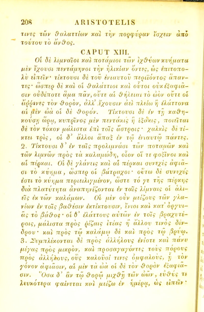 τίνες των &αλαττίο>ν καϊ την πορφΰραν Ί'αχειν από τούτον το αν&ος. ΟΑΡϋΤ XIII. Οι δέ λιμναίοι και ποτάμιοι των ϊχ&νο>ν χνηματα μεν εχουαι πεντάμηνοι την ηλικίαν οντις, ω; έπιτοπο- λυ ιιπεϊν τίκτουσι δε τον έιιαυτοϋ περιϊόντος άπαν- τες ώαπερ δε και οι ϋαλάττιοι και ούτοι ονχί'ξαφιά- αιν ονδέποτε άμα παν,ουτε αι ϋήλειαι τ6 ώον ούτε οι άόζκνες τον ϋορόν, υ.λλ' εχουαιν αεί πλείω η έλάττονα αι μ*εν ωά οι δε &θξθν. Τίκτουσι δε εν τη χα&η- κυνσΐ] ιορα, κυπρίνος μεν πεντάκις η εξάχις, ποιείται δέ τον τόκον μάλιστα επί τοίς άατροις' χαλκις δέ τί- κτει τρϊς, οι δ' άλλοι άπαΐ εν τω ένιαυτώ πάντες. 2. Τίκτουσι δ εν τοις προλιμνάσι των ποταμών και των λιμνών προς τά καλαμώδη, οίον ο'ί τε φοίίνοι καϊ αι πέρκαι. Οι δε γλάνεις καϊ αι πέρκαι συνεχές αψια- σι τό κνημα , ώαπερ οι βάτραχοι· ούτω δε σννεχες έοτι το χνημα περιειλιγμενον, ωστε το γε της πέρκης δια πλατντητα άναπηνίζονται εν τοις λίμναις ο'ι αλι- είς εκ των καλάμων. Οι μεν ονν μείζυνς των γλα- ν'ιων εν τοΊς βα&έαιν έκτίκτουσιν, ενιοι καϊ κατ οργυι- άς τό βά&ος· οι δ' ε'λάττονς αυτών ίν το7ς βοαχυτέ- ροις, μάλιστα προς ρίζαις Ιτέας η άλλον τίνος δέν- δρου και προς τω καλάμω δέ και προς τω βρυο). 3. Συμπλέκονται δέ προς αλλήλους ενίοτε και πανν μέγας προς μικρόν, και προσαγαγοντες τονς πόρους ττρός ά),λήλ·ονς, ους καλοναί τίνες ομφαλούς, ϊ, τον γόνον άφιασιν, αι μέν τά ωά οι δέ τον ϋορον έίαφια- σιν. Οσα δ' αν τω &ορώ μιχ&η «δ* ωων , ιν&νς τε λευκότερα φαίνεται καϊ μείζω έν ημέρα, ως ειπε~ι> 