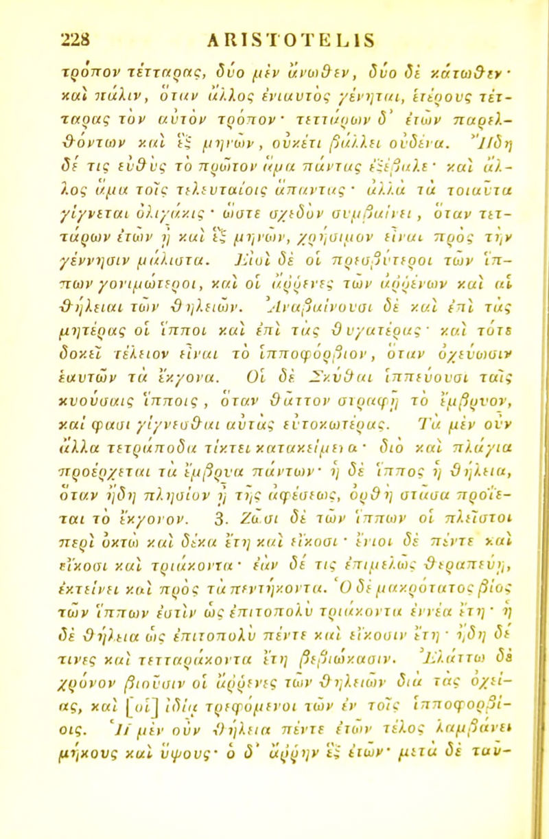 τρόπον τέτταρας, δύο μέν άνωϋεν, δύο δέ κάτωϋιν και ιιαλιν, οταν άλλος ένιαυτος γένηκα, ετέρους τίτ- ταρας τον αυτόν τρόπον τεττι/οων δ' έτων παρε).- ϋόντων και εξ μηνών, ουκέτι βάλλει ούδέια. ΐΐδη δε τις ευϋυς τό πρώτον «μα πάντας έϊέβαλε' και άλ- λος αμα τοΙς τελευταίοις απαντάς· αλ/.α τα τοιαύτα γίγνεται όλιγάκις ■ ώστε σχεδόν συμβαίνει, Όταν τετ- ταρων Ιτων η' και ΐ~ μηνών, χρήσιμοι· είναι προς την γέννηαιν μάλιστα. ]ίΙυι δε οϊ πρεσβύτεροι των Ίπ~ πων γονιμωτεροι, και οι άρρενες των αρρένων και αϊ ■&ηλειαι των ϋηλειών. Άναβα'ινοναι δέ και έπϊ τας μητέρας οι 'ίπποι και έπι τας ϋ υ/ατέρας · χαϊ τότε δοκεϊ τέλειον είναι τό Ίπποφόρβιον, οταν όχεύωσιν εαυτών τα εκγονα. Οι δέ. Σ/.ν&αι Ίππεύουσι ττχίς χυούσαις Ί'πποις , όταν ϋαττον στραφη τό εμβρνον, και φασι γίγνεα&αι αύτας εύτοκωτέρας. Τα μέν οΰν άλλα τετράποδα τίκτει κατακείμει α ■ <3<ο και πλάγια προέρχεται τα έμβρυα πάντων η δέ Ίππος η ϋηλεια, όταν ηδη πλησίον ι) της αφέσεως, ουϋη στασα προϊε- ται τό Ί'χ/ονον. 3· Ζα.σι δέ των Ίππων οί πλείστοι περϊ όχτοι και δέκα ετη και εϊκοοι ■ ενιοι δέ πέντε χαϊ ΐΐκοσι και τριάκοντα· εάν δε τις επιμελώς ϋεραπεύη, εκτείνει και προς τά πεντήκοντα. Ο δέ μακρότατος βίος των Ίππων έυτϊν ώς έπιτοπολυ τριάκοντα εννέα ετη· η δέ ϋηλεια ως έπιτοπολυ πέντε και εϊκουιν ετη 1 ι,δη δε τίνες χαϊ τετταράκοντα ετη βεβιώκαοιν. Ιϊλάττω δέ χρόνον βιοϋιιιν ο'ι άρρενες των ϋηλειών δια τας οχεί- ας, χαϊ ΓοΠ ιδία τρεφόμενοι των εν το7ς ιπποφορ.;ι- οις. '// μέν ούν ϋηλεια πέντε ετων τέλος λαμβάνει μήκους και ύψους· ό δ' άρρην ϊί έιων μιτα δέ ταυ-