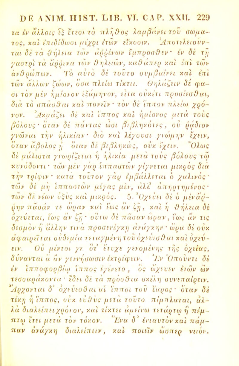 τα ίν άλλοις ΐ'ί ε'ιεσι το πλη&ος λαμβάνει του σώμα- τος, χαΐ επιδϊδωαι μέχρι έτυιν εΐχοοιν. Λποτελειουν - τιιι δέ τα ϋήλεια των αρρένων έμπροσθεν · (V <5ϊ τ>/ ■/αστοί τα αόϋενα των θηλειών, καΟαπεο και έπϊ των άν&ρώπων. Το αντυ δέ τούτο συμβαίνει χαϊ επί των άλλων ζώων, υυα πλείω τίκτει. Θηλαζειν δε φα- σι τον μεν ημίονον ί^αμηνον, είτα ονχέτι πρυσίεσ&αι, δαχ το σπασθαι και πονείν τον δε 'ίπττον πλείω χρό- νον. Άχμάζει δέ και 'ίππος χαϊ ημίονος μετα τους βόλους· όταν δέ πάντας ώσι βεβληχόιες, ου ράδιο* γνωναι την ηλικίαν διο χαϊ λέγουσι γνώμτ\ν εχειν, όταν άβολος η όταν δέ βεβληκοκ, ουκ Ι'χΗν. Ολως δέ μάλιστα γνωρίζεται ι; ΐ,λιχΐα μιτα τους βόλους τω χννοϋοντί' των μεν γαρ ίππαστων γίγνειαι μικρός δια την το'ιψιν καια τούτον γαρ έμβάλλεται ό χαλινός' των δέ μη ίππαστων μέγας μεν, άλ/' αττηρτημένος · των δέ νέων ο'ίυς και μικρός. 5. Όχενει δέ ό μεναρ- (>ην τταοάν ιε ωραν και 'εως αν ζτ), και η ϋήλεια δέ όχενεται, ΐως αν · ούτω δέ πάσαν ωραν, Γως αν τις δευμόν ί] άλλην τινα προσενέγκι; ανάγκην οιρα δέ ονχ αφαιρείται ουδεμία τεταγμένη του όχενεσίλαι καϊόχεν- ειν. Ου μένιοι γε ότ έτυχε γενομένης της όχείας, δύνανται α 'άν γεννηαωσιν εχτρέψειν. ΆνΌπονντι δέ εν Ίττηοψορβίω Ίππος έγένετο , ος ωχευεν ετών ών χεΰααραχοντα ■ η5?( <5ε τα πρόσθια σκέλη ουνεπαΐρειν. Αρχονται δ* όχείεσί) αι αί Ίπποι του έαρος ■ όταν δϊ τέκ>ι η'ίππος, ουκ ευ&νς μετα τυυτο πίμπλαται, άλ- λα διαλείπει χροι ον, και τίκτει αμείνω τέταρτοι η πέμ- πτο) ΐτει μετα τον τόκον. Ενα δ ένιαυτυν και πάμ- παν ανάγκη διαλείπειν , καΐ ποιεΊν ωσπερ νιιόν.