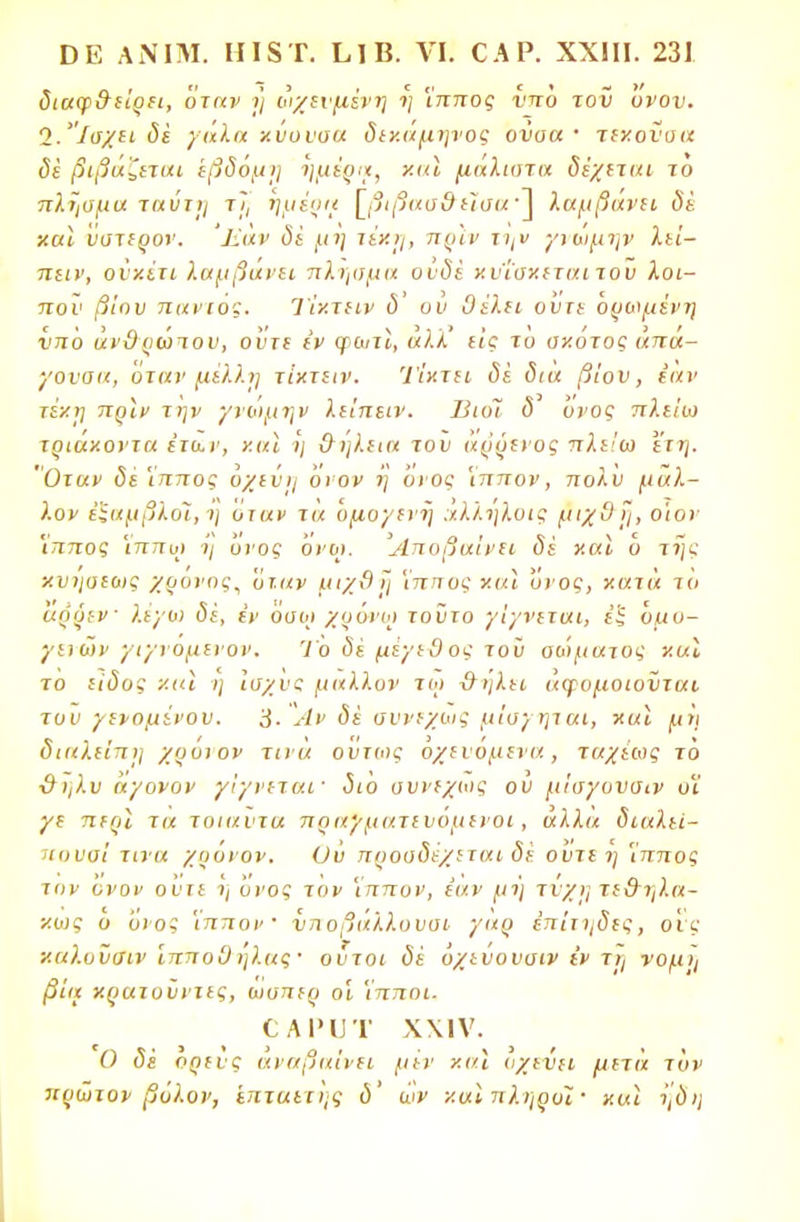 διαψ&εϊρει, Όταν >} οιχενμένη η Ίππος νπο του 'υνον. Ί.'Ίαχει δέ γαλα χνουαα δικαμηνος ονοα · τεχοναα δε βιβά'ζεται εβδόμη ημέξιχ, χαι μάλιοτα δέχεται τό πλάσμα ταύτη τϊ, ημέρι* [βιβαα&εϊαα'~\ λαμβάνει δέ χαϊ ύστερον. Εάν δε μη τέχΐμ πριν την γιωμην λεί- πειν, ονχέτι λαμβάνει πληομα ονδέ χν'ί'αχιταιτον λοι- πόν βίου πανιος. Ίίχτειν δ' υύ θέλει οΰτε Όρωμένη νπο άνϋρώτου, οί<τε έν ψωτΐ, άλλ' εις το σχότος άπά- γοναα, οταν μέλλη τΐχτειν. Τίκτει δέ δια βίον, εαν τέχη πριν την γνωμην λείπειν. ΒιοΤ δ' Όνος πλείω τριάχοντα ετα,ν, χαϊ η &ηλεια του άρρενος πλείω ετη. Όταν δέ 'ίππος Όχεΰη ονον η Όνος Ίππον, πολ'υ μάλ- λον έζαμβλοϊ,η οταν τα ομογενή άλληλυις μΊχ&η, ο'ιον 'ίππος Ίππω ?'/ Όνος Όνω. Αποβαίνει δέ Χ αϊ Ό της κυήσεως χρόνος, οταν μι/9 ϊ) 'ίππος χαΐ ονος, χατά τό άρρεν λέγω δέ, έν Όσοι χρόνω τοϋτο γίγνεται, εξ Όμυ- γενων'/ιγνομενον. Το δέ μέγεθος τοϋ σαίματος χαϊ το είδος χαι η Ιοχνς μάλλον τω {τήλει «φομοιοϊιται τον γενομένου. 3· Αν δέ συνεχώς μίσγηται, χαϊ μη διαΧείπη χρόιον τινά ούτως Όχενόμενα, ταχέως το ■&ηλυ άγονον γίγνεται· διο ουνεχως ού μίσγουσιν υϊ γε περί τα τοιαύτα πραγματε υόμενοι, άλλα διαλεί- Ίουοί τίνα χυόνον. Ου προοδέχεται δέ ο'υτε η 'ίππος τον ονον ονιε ί, ονος τον 'ίππον, εαν μή τύχη τε&ηλα- χως ο Όνος 'ίππον νηοβάλλουοι γάρ έπίτηδΐς, οις χαλυΰσιν ίπποΟ ήλας · ούτοι δέ όχεύουοιν εν τη νομ^ βία χρατυϋντες, ωυπερ οι 'ίπποι. ο α ρ υ τ χχιν. Ο δέ ορενς αναβαίνει μεν χαι οχενει μετα τον πρώτον βόλον, επταετής δ' ων χαϊ πληροί · χαί ηδη