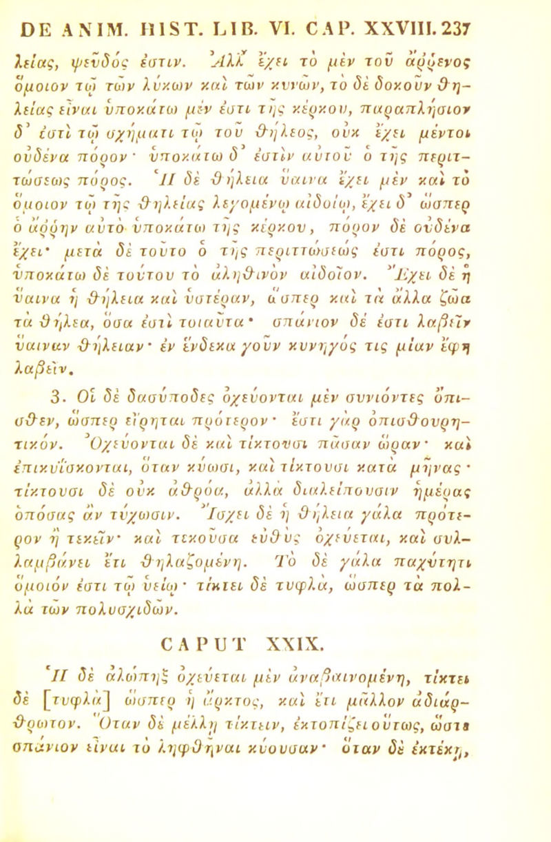 λείας, ψευδός έστιν. Άλκ εχει το μέν τον άρρενος ομοιον τω των λύκων και των χυνων, το δέ δοκούν θ η- λιίας εϊναι ΰποκάιω μεν εστί της κέρκου, παραπλήσιο* <5' έστϊ τω υχηματι τω του &ηλεος, ουκ 'ίχει μέντοι ονδένα πόρον ' νποκατω δ εστίν αυτοί- Ό της περιτ- τωσεως πόρος. Ίΐ δε ϋ ηλεια ύαινα έχει μεν και το ομοιον τω τη; 3-ηλείαζ λεγόμενοι αιδυϊω, 'έχειδ' ωσπερ ό άόρην αντό νποκατω της κέρκου, πορον δέ ονδένα εχιι' μετά δέ τούτο ό της περιττώσεως έστι πόρος, νποκάτω δέ τούτου τό αλη&ινόν αΐδοΐον. Εχει δέ η ναινα η &ήλεια και υστέραν, ασπερ και τά άλλα ζωα τα θτ)λ{α, όσα έστι τυιαντα' σπανιον δέ έστι λαβιΊν υαιναν -&ήλιιαν εν ένδεκα χουν κυνηγός τις μίαν 'έφ-η λαβε'ιν. 3· Οι δέ δασνποδες όχεΰονται μέν σννιόντες όπι- σ&εν, ωσπερ εϊρηται πρόιερον · 'έστι γαρ όπισθονρη- τικόν. Οχίύονται δέ και τίκτονσι πάσαν ώραν και επικϋ'ίσκονται, όταν κύωσι, και τίκτουσι κατα μήνας· τίκτονσι δέ ουκ ά&ροα, αλλα διαλείπουσιν ημέρας όπόσας άν τύχωαιν. ίσχει δέ η ϋηλεια γάλα πρότι- ρον η τεκεϊν και τεκουσα εΰ9υς όχεύεται, και συλ- λαμβάνει ετι ϋ ηλαζομένη. Το δέ γάλα παχντητι όμοιόν έστι τω υε'ιω· τίκιει δέ τυφλά, ωσπερ τά πολ- λά των πολυσχιδών. ο α ρ υ τ χχιχ. '// δέ αλώπηζ όχεύεται μέν άναβαινομένη, τίκτει δέ [τι>φλ«] όισπερ -η άρκτος, και 'ίτι μάλλον άδιάρ- &ρωτον. Οταν δέ μέλλη τίχτιιν, έκτοπΐζειοντως, ωατ» απ^νιον είναι τό ληφϋηναι ν.νουσαν όταν δέ έχτέχη,