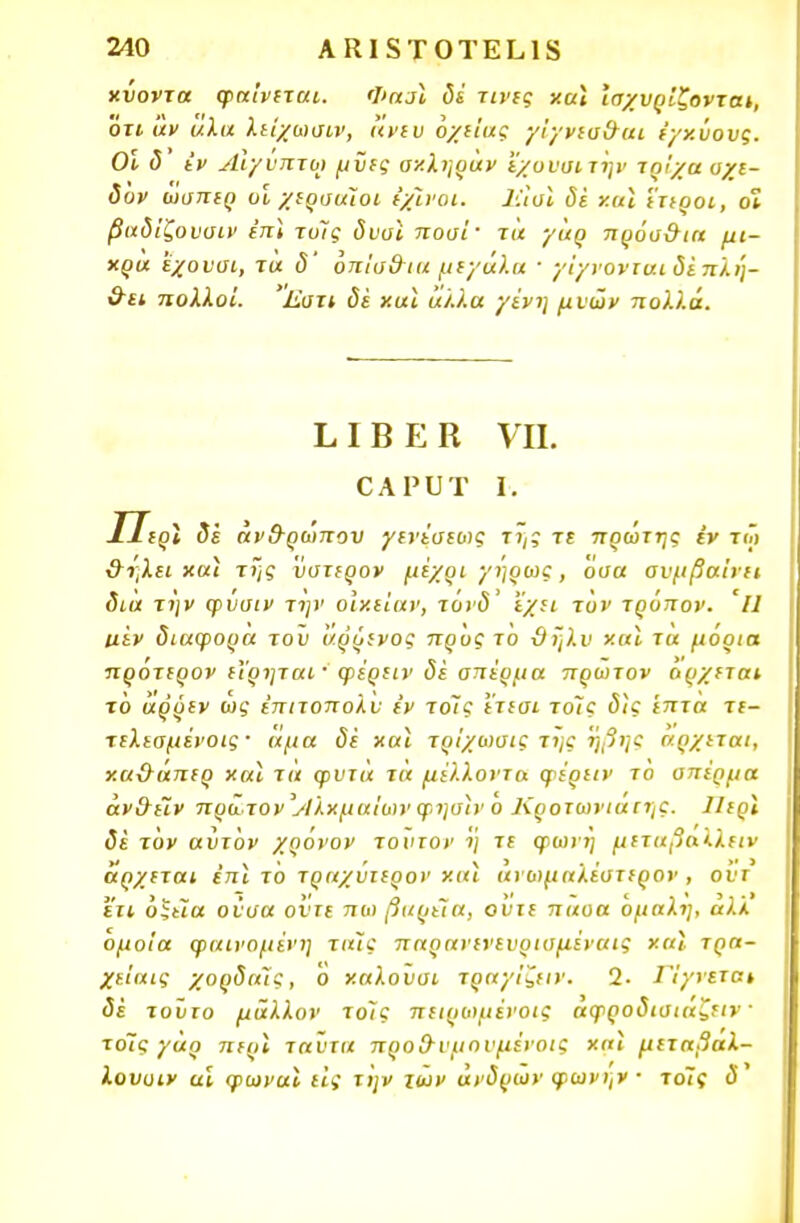 χΰοντα φαίνεται. Φασϊ δέ τίνες χαϊ ισχυρίζονται, οτι άν αλα λείχωσιν, άνευ όχίίας γίγνεσ&αι έγχύους. Οί δ Ιν Αίγυπτο) μϋες αν.ληράν 'έχυνσιτην τρίχα σχε- δυν ώσπερ οϊ χερσαίοι ίχίνοι. Ιίίσϊ δε χαϊ έτεροι, οϊ βαδίζουσιν επί τυΐς δυυϊ ποοί· τα γαρ πρόσ&ια μι- χρα 'έχουσι, τα δ' όπίσ&ια μεγάλα · γί/νονταιδέπλή- &ει πολλοί. Εστι δέ χαϊ άλλα γένη μυών πολλά. ΕΙΒΕΒ VII. ΟΑΡυτ ι. ΙΤερΙ δέ άν&ρώπου γενέσεως της τε πρώτης εν τόϊ &ηλει χαϊ της ύστερον μέχρι γηρως , όσα συμβαίνει δια την ψυσιν την οίχιίαν, τόνδ' ε/ει τον τρόπον. Ίΐ ιιεν διάφορα του άρρενος προς το ϋηλυ χαϊ τα μόρια πρότερον εϊρηται ' φέρειν δέ σπέρμα πρώτον άρχεται τό άρρεν ως έπιτοπολυ εν τοις ετεσι τοίς δϊς έπτα τε- τελεσμένοις · άμα δέ χαϊ τρίχωσις της 'ήβης άρχεται, χαϋ-άπερ χαϊ τά φυτά τά μέλλοντα φέρειν το σπέρμα άν&ε~ιν πρώτον ΙάΧχμαΙων φησϊνο Κροτωνιαιης. Ιίερϊ δέ τον αύτον χρόνον τούτον η τε φωνη μεταβαλλειν άρχεται επι το τραχυιερον χαι ανωμαλεστερον , οντ ετι οξεία ούσα ούτε πω βαρεία, οντε παοα 6μαλη, αλλ όμοια φαινόμενη ταϊς παρανενευρισμέναις χαϊ τρα- χείαις χορδαϊς, Ό χαλούσι τραγίζειν. 2- Π/νεται δέ τούτο μάλλον τοίς πειρωμένοις αφροδισιαζειν · τοΊς γάρ περϊ ταύτα προ&νμηνμένοις χαϊ μεταβαλ- λουυιν αϊ φωναϊ εις την των ανδρών φωνην ■ τοις ύ'