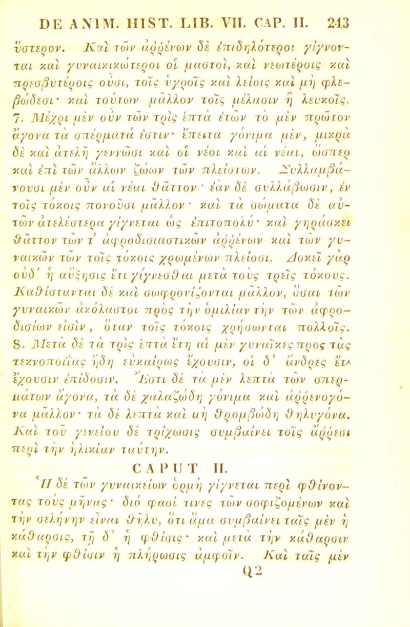 ΐ/ατερον. Κχϊ τών αρρένων δέ έπιδηλότεροι γίγνον- χαι και γυναικικωτεροι οι μαστοί, και νεωτέροις και πρεσβυτέυοις ούσι, τοις ν/ροίς καϊ λείο/ς και μη φλε- βωδεσί' καϊ τούτων μάλλον τοΊς μίλασιν ΐ] λευκόϊς. 7- Μέχρι μεν οϋν τών τρις επτά έτοιν το μίν πρώτον άγονα τα σπέρματα εστίν ϊπιιτα γόνιμα μεν, μικρά δέ και άτελϊ] γεννώσι και οι νέοι και αι νέαι, οισπερ και έττϊ τών άλλων ζώων τών πλείστων. Συλλαμβά- νοντα μεν οϋν αϊ νέαι ϋάιτον ' έαν δε σνλλαβωσιν, εν τοϊς τυκοις πονονσι μάλλον και τα σώματα δέ αυ- τών ατελέστερα γίγνεται ώς έπιτοπολύ' καϊ γηράσκει χτάττον των τ άφ ραδισιαστικων αρρένων και των γυ- ναικών των τοϊς τυν.οις χρωμίνων πλε'ιοσι. Αοκει γαρ ουδ' η ανϊησις ΙΊι γίγνεσθ αι μετά τους τρεϊς τόκους. Κα&ίστανται δϊ και σωφρονίζονται μάλλον, υσαι των γυναικών α'/.ολαστοι προς την ομιλίαν την των αφρο- δισίων είοϊν , οιαν τοίς τοκοις χρησωνται πολλοίς. 8. 3Ιετα δέ τα τρίς 'επτα ειη «ϊ μέν γυναίκες προς τας τεκνοποιίας 'ηδη ενκαίρως εχουσιν, οι δ' άνδρες ετ* εχουαιν ίπίδοσιν. Έστι δέ τα μεν λεπτά των σπερ- ιιατων άγονα, τα δέ χαλαζωδη γόνιμα και αρρενογο- να μάλλον τά δέ λεπτά και αϊ] ϋ~ρομβώδη ϋ ηλνγόνα. Και τον γενείου δέ τρίχωσις συμβαίνει τοϊς άρύεσι π:ρι την ηλι/.ίαν ταντην. ο α ρ υ τ π. II δέ των γυναικείων ορμή γίγνεται περι φ&ίνον- τας τονς μήνας · (5ιό φασί τίνες των σοφιζομένων και την σεληνην είναι ϋι,λν, ότι άμα σνμβαίνει ταΐς μέν ■>/ καΟαρσις, τι] δ' η φΟΊσις- και μετα τί]ν κάΟαρσιν και την φΟίσιν η πληρωσις άμφοΊν. Και τάΐς μέν <12