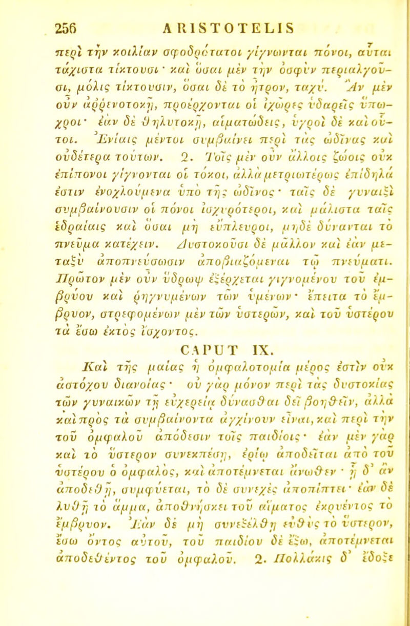 περί την κοιλίαν σφοδρότατοι γίγνωνται πόνοι, αύται τάχιστα τίκτουσί' και όσαι μεν την όαφνν περιαλγον- αι, μόλις τίκτουσιν, οααι δέ το ητρον, τιιχν. Αν μεν οΰν αρρινοτοκη, προέρχονται οι Ίχοιρες υδαρείς νποι- χροΐ' έαν δέ ϋηλυτοχη, ιάματωδεις, υγροί δε χαιο'υ- τοι. Ενίαις μέντυι ονμβι/.Ινιι περί τας ωδίνας και ουδέτερα τούτων. 2. Ί'οίς μϊν οϋν άλλοις ζωοις ονχ επίπονοι γίγνονται οί τόκοι, άλλα μετριωτέρως έπίδηλά ε'ατιν ένοχλουμενα υπό τη; ωδίνος' τιιίς δε γυναιξί ονμβαίνουοιν οί πόνοι ισχυρότεροι, νια μάλιστα τάϊς 'εδραίαις και οααι μη ευπλευροι, μηδέ δύνανται τό πνεϋμα κατέχειν. /Ιυοτοκοϋσι δέ μάλλον και έαν με- ταξύ άποπνεΰσο)σιν άποβιαζόμεναι τω πνεύματι. ΙΙρωτον μεν οϋν ΐιδρωψ έίέρχεται γιγνομένου τον εμ- βρύου «αϊ ρηγνυμένων των υμένων έπειτα τό εμ- βρνον, στρεφομένων μέντων υστέρων, καϊ τοϋ υστέρου τα εσω έκτος ισχοντος. ΟΑΡυτ ιχ. ΚαΙ της μαίας ·>; όμφαλοτομία μέρος εστίν ονχ άστοχου διανοίας ' ου γαρ μόνον περί τάς δυστοκίας των γυναικών τι\ ευχέρεια δυνασθαι δει βοη&έίν, αλ'/.α χαίπρός τά συμβαίνοντα άγχίνουν είναι,και περί την τοϋ ομφαλού αποδιαιν τοΊς παιδίοις· εάν μεν γαρ καϊ τό ύστερον συνεκπέσι;, έρίοι αποδείται ατό του νστέρου ό ομφαλός, και' άηοτέμνεται ανωΰεν ' ΐ; δ αν άποδεΟη, αναφύεται, τό δέ συνεχές άποπίπτει' έαν δέ λυΟϊ] ιό άμμα, αποθνήσκει τοΐι αίματος έχρυέντος το εμβρυον. Ίίάν δέ μη οννείέλΟί] εν9 υς το νστιρον, ϊσω όντος αύτου, του παιδιού δέ ίϊοι, αποτεμνεται άπυδεϋέντος τοϋ όμφαλ.οϊ'. 2· ΙΙολλάκις <5' ί'ύο;ι