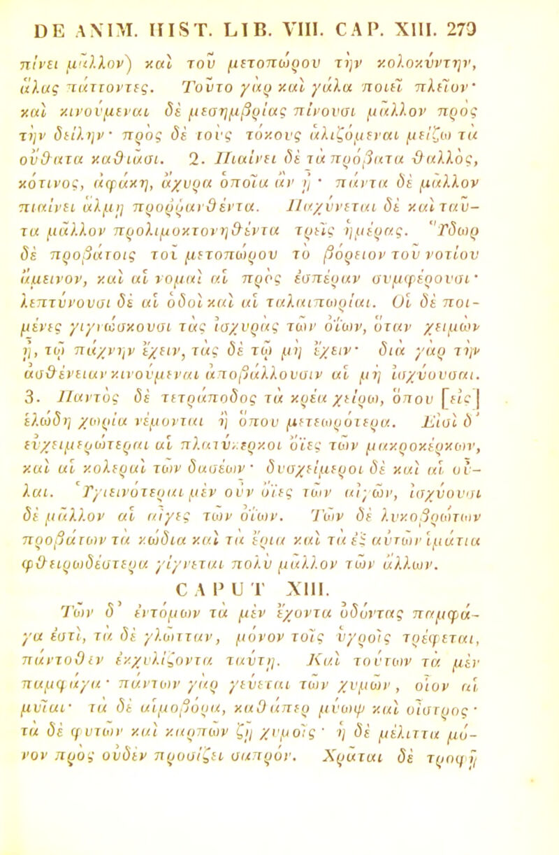 7τ/»'£ΐ μάλλον) χαϊ του μετοπωρου την χολοχνντην, άλας παττοντες. Τοϋτο γαρ χαϊ γάλα ποιεΊ πλείον χαϊ χινουμεναι δέ μεσημβρίας πίνουοι μάλλον προς την δείλην προς δέ τους τοχους αλιζομεναι μείζω τα οΰ&ατα χα&ιάσι. 2. Πιαίνει δέ ιά πρόβατα ϋαλλός, κότινος, άφάχη, άχυρα οποΊα αν ι] ' πάντα δε μάλλον πιαίνει αλμη προρραι3έντα. Παχυνεται δέ χαϊ ταύ- τα μάλλον προλιμοχτυνη&έντα τρεις ημέρας. Τδωρ δέ προβάτοις τοϊ μετοπωρου το βόρειον του νοτίου άμεινον, χαϊ αϊ νομιά ιά προς εσπέραν ουμφέροναΐ' λιπτυνουαι δέ αι οδοίχια «Σ ταλαιπο)ρίαι. Οι δέ ποι- μένες γιγι ωσχουσι τάς Ίοχυρας των οίων, όταν χειμων η, τζι πάχνην εχειν,τας δέ τω μη ΐχειν δια γαρ την αοΟένειαν χινουμεναι αποβαλλουυιν αν μή ίοχνυυοαι. 3. Παντός δέ τίτ<5«7το<5ος τα χρέα χείροι, όπου 'ελωδη χωρία νέμονται η οπου μετεωροτερα. Ιί,ίοΙ δ' ενχειμερώτεραι αι πλιαν,.ερχοι όϊες των μαχροχέρχων, χαϊ αί χολεραΐ των δαοέων δναχείμεροι δέ χαϊ αι ον— λαι. 'Τ/ιεινοτεραι μεν ουν οίες των αιγών, ίαχύονοι δέ μάλλον αι αίγες των οίων. Των δέ λυχοβρωτοιν προβάτων τα χωδια χαϊ τα 'έρια χαϊ ταέϊ αυτών ιμάτια φ&ειρωδέοτερα γίγνεται πολυ μάλλον των άλλων. ο α ρ υ τ χιιι. Των δ εντομών τα μεν έχοντα οδόντας παμφά- γα έατϊ, τα δέ γλωτταν, μόνον τοις υγροϊς τοέψεται, παντοΟιν εχχυλΐζοντα ταντί], ΚαΙ τούτων τα μέν παμ<μιγα· πάντων γαρ γεύεται των χυμών, οίον α'ι μνΊαΐ' τα δε αιμοβόρα, χαΟαπερ μυωψ χαϊ υίοτρος· τά δέ φυτών χαϊ χαοπων ζϊ/ χνμο'.ς' 'η δέ μέλιττα μό- νον προς ουδέν προσίζει οαπρόν. Χράται δέ τροο.·7(