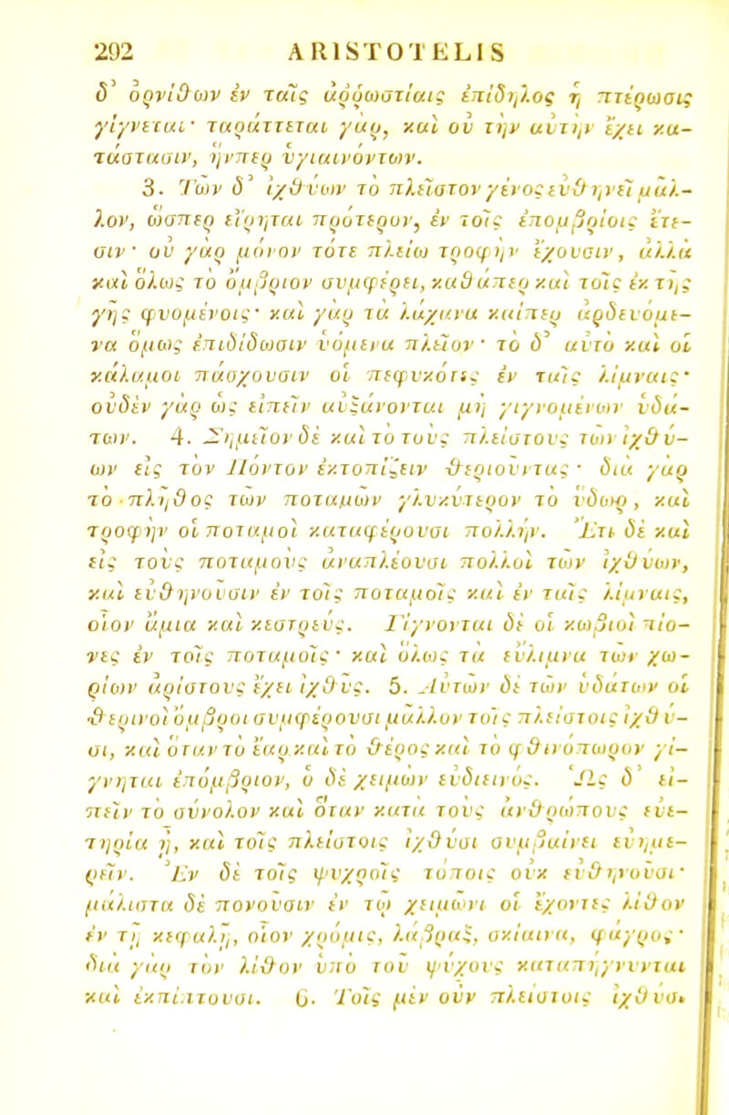 ορνίθων έν τάϊς άρύωστίαις έπίδηλος η πτέρωσις γίγνιταΐ' ταραττεται γαρ, χαϊ ου την αιτην 'έχει κα- τασταοιν, ηνπερ νγιαινοντων. 3. Των <5' ίχθυυιν το πλείστον γένος ευθ ηνέίμάλ- λον, οίαπερ εΐρηται πρότερυν, έν ιοίς έπομβοίοις ετε- αιν · ον γαρ μόνον τυτε π/.ειω τροφής εχουσιν, «/./.« και Όλως το όμβριον ονμψέρει, χαθάπερ καϊ τοΊς εκ τη; γης φυομένοις' καϊ γαρ τά λάχανα καίπερ αρδευόμε- να όμως έπιδίδωαιν υόμενα πλεΖον' το ύ' αντο καϊ οί κάλαμοι παοχουοιν οί πεφυκόπς ίν ταίς λίμναις· ονδέν γαρ ώς ειπείν αυξάνονται μη γιγνομέιων υδά- των. 4. —ημεΐον δέ και το του; πλείστου; τοη ιχθύ- ων ε]; τον Ποντον έκτοπίζειν -θεριουντας · δια γαρ το πλήθος των ποταμών γλυκυτερον το υδωο, και τροψην οί ποταμοί καταφέρυυσι πολι.ήν. Εχι δί -/.αϊ είς τους ποταμούς άναπλ.έουυι πο/.λυϊ των ιχθύων, και εύθ ηνονσιν εν τοις ποταμοϊς και έν ταϊς λίμναις, ο'ιον άμια χαϊ κιστρευς. ΙΊ'γνονται δε οί κωβιοϊ πίο- νες έν τοίς ττοταμοϊς' χαϊ ολως τα ευλιμνα των χω- ρίων άριστους 'έχει ίχθυς. 5. Αυτών δε των υδάτων οί •θ ερινοϊ 'υμβροι συμψέρουσι μάλλον το'ις πλείστοΐζ ιχθ ν- αι, και οταντο εαρκαϊτο -θέροςκαϊ το φθινοπωρον γι— γνηται έπόμβριον, ο δί χειμων εύδιειιυς. Λς ύ' ει- πείν το σύνολον χαϊ οταν κατά τους ανθρώπους εύε- τηοία ή, και τοις πλείστοις ίχθύσι συμβαίνει εύημε- ρέίν. Έν δε τοΊς ψυχραίς τυποις ουκ εν&ψοΰσΐ' μάλιστα δέ πονουαιν έν τω χειμωνι οί έχοντες ι.ίθον έν τη κεφαλή, ο'ιον χρομις, λαβοαί, υκίαινα, (/αγρός· δια γαρ τον λί-θον ύπο του ψνχονς καταπηγνυνται και έκπί.ιτουσι. ύ. Τοις μένουν πλεισιοις ιχθυσ*