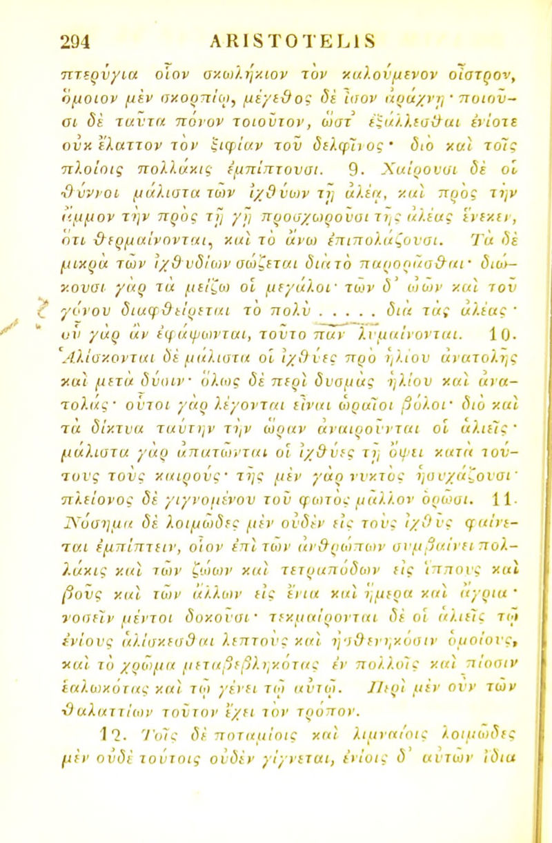 πτερύγια ο'ιον σχωλη/.ιον τον χαλουμενον ο'ιστρον, όμοιο ν μεν σκορπίω, μέγεθος δέ ίοον αράχνη · ποιοϋ- σι δέ ταύτα πόνον τοιούτον, ώστ έξαλλεσθαι ενίοτε ουκ ελαττον τον ξιφιών τον δελφίνος διο χαϊ τοΊς πλοίοις πολλαχίζ ε'μπΐπτουσι. 9· Χαίρονσι δε οΐ ■Ο ύννοι μάλιστα των ιχ&ύων τη αλέα, χαϊ προς την αμμον την προς τι] γη προσχωρουυι της αλέας ένεκεν, οτι θερμαίνονται, χαϊ το άνω ίπιπολάζονσι. Τα δέ μικρά των ιχ&νδίων σώζεται διατό παρορίία&αΐ' διο>- χονσΐ γαρ τά μείζω οι μεγάλοι· των δ ωυ>ν χαϊ τον γόνου διαφθείρεται το πολύ δια τας αλέας 1 υν γαρ άν εφαψωνται, τοΐιτο παν λυμαίνονται. 10· Αλίαχονται δέ μάλιστα οΐ ϊχ&νες προ ηλίου ανατολής ν.αι μετά δύαιν όλως δέ περί δυομάς ηλίου χαϊ ανα- τολάς· ούτοι γαρ λέγονται είναι ωραίοι βολοΐ' δι6 χαϊ τα δίχτυα ταυτψ' την ωραν αναιρούνται οι άλιείς· μάλιστα γάρ άπατωνται οι Ιχθύες τ>; όψει χατα τον- τους τους καιρούς' της μεν γαρ νυκτός ησνχαζονσΐ' πλείονος δέ γιγνομένου τοϋ φωτός μάλλον όρώσι. 11· Νόσημα δέ λοιμώδες μεν ούδέν εις τους Ιχ&ΰζ φαίνε- ται έμπίπτειν, ο'ιον έπϊτων ανθρώπων συμβαίνει πολ- λάκις χαϊ των ζώων χαϊ τετραπόδων εις Ίππους χαϊ βονς χαϊ των άλλων εις (νια χαϊ ήμερα χαϊ άγρια ' νοοείν μέντοι δοχονσι' τεκμαίρονται δέ οι αλιείς τώ ίνίονς άλΐσχεα&αι λεπτούς καϊ ησ&ενν,χοσιν ομοίους, χαϊ το χρώμα μεταβεβληκοτας εν πολλοίς καϊ πιοπιν εαλωχότας καϊ τω γένει τω αυτω. ΙΙιρϊ μεν ονν των ■Οαλαττίων τούτον 'έχει τον τρόπον. 1*2. ΊΌίς δέ ποταμίοις καϊ λιμναιοις λοιμώδες μεν ουδέ τούτοις ούδέν γίγνεται, ε'νΐοις δ αυτών Ίδια