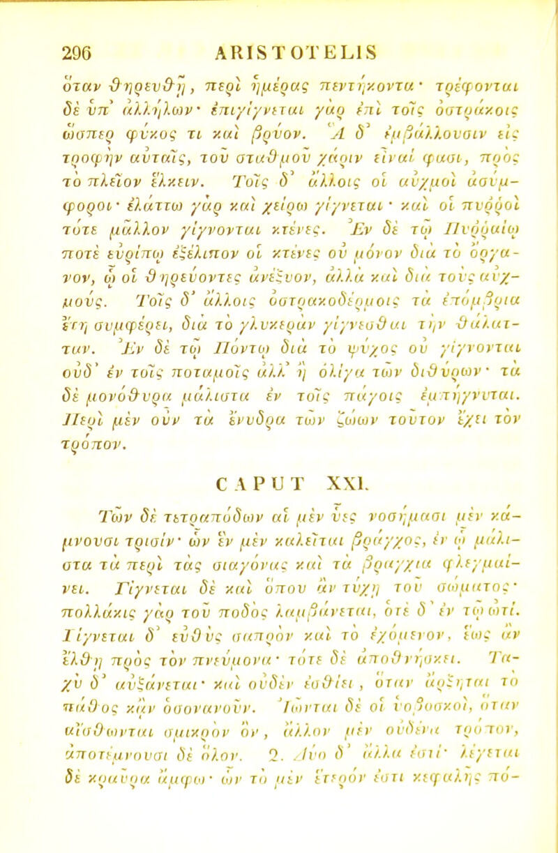 όταν -θηρευ&η, περι ημέρας πεντήκοντα τρέφονται δέ υπ αλλήλων ίπιγίγνιται γαρ ίπϊ τοις όστραχοΐξ ωσπερ φυκος τι χαι βρυον. Α ι5' έμβάλ/.ουαιν εις τροφην ανταίς, τον σταϋμου χάριν είναι φασι, προς ίο πλέΐον ϊλ·/.ΐΐν. Τοις <5' άλλοις οι αυχμοι ασύμ- φοροι- έλαττω γαρ χ αϊ χε'ιρω γίγνεται' και οι πνρροι τότε μάλλον γίγνονται χτένες. Εν δέ τω Πνρραίω ποτέ ενρΊτιω έϊέλιπον οΐ χτένις ου μόνον δια το όργα- νον, ω οι χ)ηρενοντες ανέξνον, άλλα χαϊ δια τοϊςαιχ- κιοίις. ΤοΊς δ' άλλοις οστραχοδ'έρμοις τα επομβρια Ι'τ?; συμφέρει, δια τό γλν/.ιράν γίγνεσθαι την θαλατ- ταν. Έν δί τω Ποντω διά τό ψνχος ου γίγνονται ούδ' εν τοΊς ποταμοίς άλκ ι) ολίγα των διϋύριον τα δε μονό&υρα μάλιστα έν τοίς παγοις έμ τηγννται. 7Ιεοί μεν ούν τα ένυδρα των ζωων τούτον εχιι τον τρόπον. ζ λ ρ υ τ χχι. Των δε τετραπόδων αϊ μεν νες νοαημασι μεν χα- μνοναι τρισίν ων εν μεν καλείται βραγχος, εν ώ μάλι- στα τα περί τάς σιαγόνας και τά βραγχια φλεγμαί- νει. Γίγνεται δέ και όπου αντυχη του σώματος πολλάκι: γάο του ποδός λαμβάνεται, οτέ δέν ιωωτ/. ΙΊγνεται δ ευθύς σαπρον και το εχυμενον, ιως αν ελδ)] προς τον πνεύμονα - τότε δέ αποθνήσκει. Τα- χύ δ' αυξάνεται· και ουδέν έοίλίει , όταν άρξηται το πάθος καν όαονανοϋν. Ίωνται δέ ο? υοβοσχοι, οταν αΐα&ωνται σμικρόν όν, άλλον μεν ουδένα τρόπον, άποτέμνουσι δέ όλον. 2. Ανο δ' άλλα ίστί' λέγεται δέ χοαυρα αμφω' ών τό μεν έτερον ε'στι κεφαλής πο-