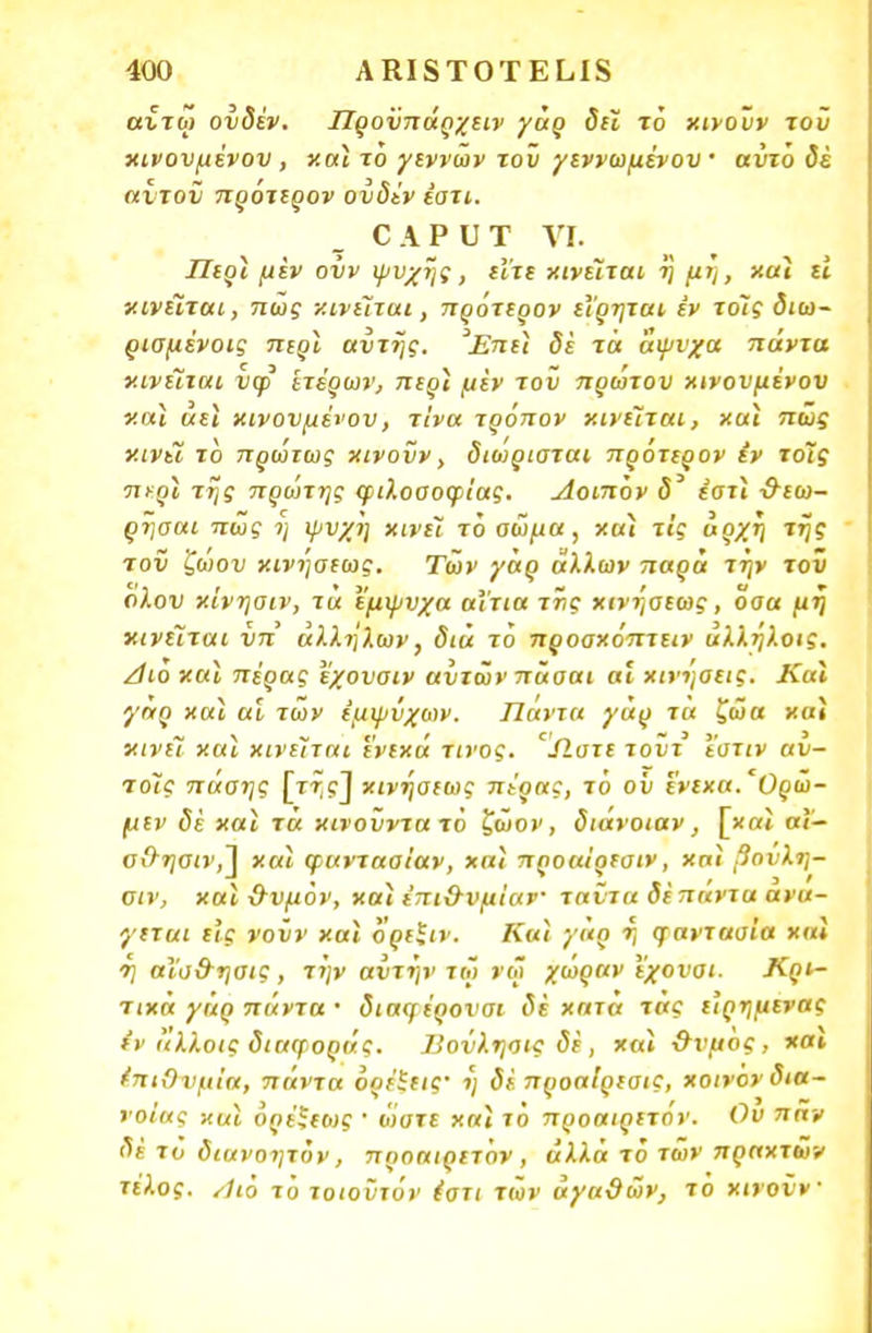 αίτω ουδέν. Προΰπάρχειν γάρ δει τό κινονν τον κινουμένου, κα} το γεννών τον γεννωμένου' αντο δέ αντον πρότερον ουδέν έστι. ΟΑΡυΤ VI. Πίοι μεν ονν ψυχής, είτε κινείται ή μΐ], και ει κινείται, πώς κινείται, πρότερον εΐρηται έν τοίς διω- ρισμένοις περί αυτής. Έπε} δε τά άψυχα πάντα κινείται νψ ετέρων, περϊ μεν τον πρώτον κινονμένον και αεϊ κινουμένου, τίνα τρόπον κινείται, και πώς κινεί το πρώτως κινούν, διωριαται πρότερον έν τοίς περί της πρώτης φιλοσοφίας. Λοιπόν έστι &εω- ρησαι πώς η ψυχή κινεί τό οώμα , κα} τις αρχή της τον ζώου κινήσεως. Τών γάρ άλλων παρά την τοΰ ολου κίνησιν, τα έμψυχα αίτια της κινήσεως, οσα μη κινείται νπ αλλήλων, δια τό προοκόπτειν άλλήλοις. Αιο και πέρας εχουσιν αυτών πάσαι αι κινήσεις. Και γαρ «αϊ αι των έμψυχων. Πάντα γάρ τα ζώα και κινεί καϊ κινείται ενεκά τίνος. *Ώ.στε τοϋτ εστίν αυ- ιοίς πάσης \τής~\ κινήσεως πέρας, τό οΰ ένεκα. Ορώ- μεν δέ καϊ τά κινοΰντατό ζώον, διάνοιαν, [κ«ί αί- σΟ-ησιν,] και φαντααίαν, και προαΐρεσιν, χπί βουλη- σιν, κα} &υμόν, κα} έπιΟ-υμίαν ταντα δέ πάντα ανά- γεται εις νουν κα} όρείιν. Κα} γάρ ή φαντασία καϊ 'η αΐα&ησις , την αυτήν τώ νω χωράν εχουαι. Κρι- τικά γάρ πάντα · διαφέρονσι δε κατα τάς ε'ιρημενας εν άλ/.οις διαφοράς. 7'οΰλησις δέ, και &νμος, και έπιΟνμία, πάντα όρέίεις' ή δέ προαίρεαις, κοινον δια- νοίας κα} ορέξεως ' ώστε κα} τό προαιρετον. Ου παν δέ το διανοητόν, προαιρετον, αλλά τό τών πραχτών τέλος. Αιό τό τοιούτον έστι τών αγαθών, το κινούν