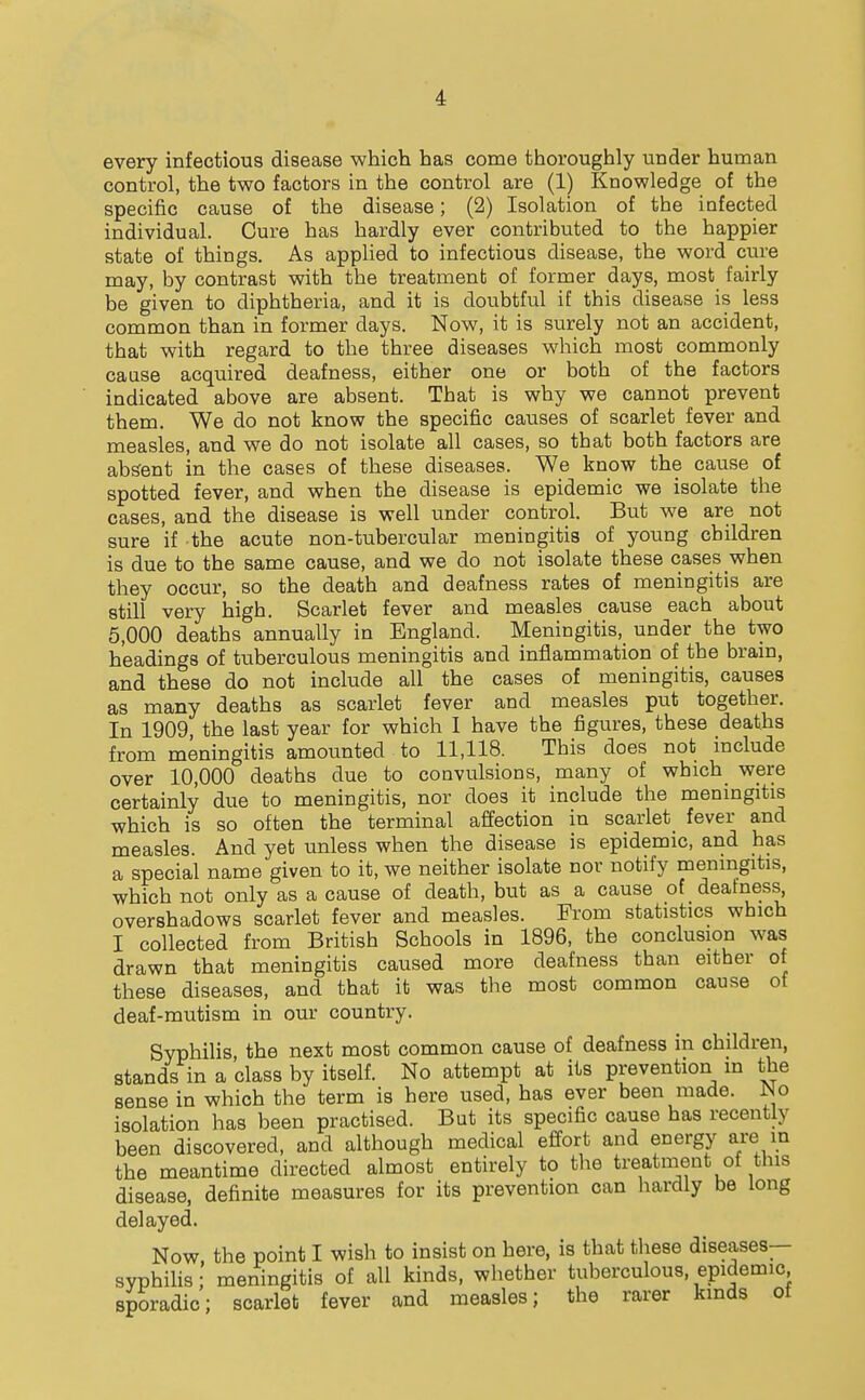 every infectious disease which has come thoroughly under human control, the two factors in the control are (1) Knowledge of the specific cause of the disease; (2) Isolation of the infected individual. Cure has hardly ever contributed to the happier state of things. As applied to infectious disease, the word cure may, by contrast with the treatment of former days, most fairly be given to diphtheria, and it is doubtful if this disease is less common than in former days. Now, it is surely not an accident, that with regard to the three diseases which most commonly cause acquired deafness, either one or both of the factors indicated above are absent. That is why we cannot prevent them. We do not know the specific causes of scarlet fever and measles, and we do not isolate all cases, so that both factors are absent in the cases of these diseases. We know the cause of spotted fever, and when the disease is epidemic we isolate the cases, and the disease is well under control. But we are not sure if the acute non-tubercular meningitis of young children is due to the same cause, and we do not isolate these cases when they occur, so the death and deafness rates of meningitis are still very high. Scarlet fever and measles cause each about 5,000 deaths annually in England. Meningitis, under the two headings of tuberculous meningitis and inflammation of the brain, and these do not include all the cases of meningitis, causes as many deaths as scarlet fever and measles put together. In 1909, the last year for which I have the figures, these deaths from meningitis amounted to 11,118. This does not include over 10,000 deaths due to convulsions, many of which were certainly due to meningitis, nor does it include the menmgitis which is so often the terminal affection in scarlet fever and measles. And yet unless when the disease is epidemic, and has a special name given to it, we neither isolate nor notify meningitis, which not only as a cause of death, but as a cause of deafness^ overshadows scarlet fever and measles. From statistics which I collected from British Schools in 1896, the conclusion was drawn that meningitis caused more deafness than either of these diseases, and that it was the most common cause of deaf-mutism in our country. Syphilis, the next most common cause of deafness in children, stands in a class by itself. No attempt at its prevention m the sense in which the term is here used, has ever been made. No isolation has been practised. But its specific cause has recently been discovered, and although medical effort and energy are in the meantime directed almost entirely to the treatnient of this disease, definite measures for its prevention can hardly be long delayed. Now the point I wish to insist on here, is that these diseases— syphihs;' meningitis of all kinds, whether tuberculous, epidemic sporadic; scarlet fever and measles; the rarer kinds of