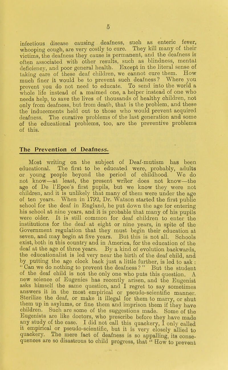 infectious disease causing deafness, such as enteric fever, whooping cough, are very costly to cure. They kill many of their victims, the deafness they cause is permanent, and the deafness is often associated with other results, such as blindness, mental deficiency, and poor general health. Except in the literal sense of taking care of these deaf children, we cannot cure them. How much finer it would be to prevent such deafness? Where you prevent you do not need to educate. To send into the world a whole life instead of a maimed one, a helper instead of one who needs help, to save the lives of thousands of healthy children, not only from deafness, but from death, that is the problem, and these the inducements held out to those who would prevent acquired deafness. The curative problems of the last generation and some of the educational problems, too, are the preventive problems of this. The Prevention of Deafness. Most writing on the subject of Deaf-mutism has been educational. The first to be educated were, probably, adults or young people beyond the period of childhood. We do not know—at least, the present writer does not know—the age of De I'Epee's first pupils, but we know they were not children, and it is unlikely that many of them were under the age of ten years. When in 1792, Dr. Watson started the first public school for the deaf in England, he put down the age for entering his school at nine years, and it is probable that many of his pupils were older. It is still common for deaf children to enter the institutions for the deaf at eight or nine years, in spite of the Government regulation that they must begin their education at seven, and may begin at five years. But this is not all. Schools exist, both in this country and in America, for the education of the deaf at the age of three years. By a kind of evolution backwards, the educationalist is led very near the birth of the deaf child, and by putting the age clock back just a little further, is led to ask :  Can we do nothing to prevent the deafness ?  But the student of the deaf child is not the only one who puts this question. A new science of Eugenics has recently arisen, and the Eugenist asks himself the same question, and I regret to say sometimes answers it in the most empirical or pseudo-scientific manner. SteriUze the deaf, or make it illegal for them to marry, or shut them up in asylums, or fine them and imprison them if they have children. Such are some of the suggestions made. Some of the Eugenists are like doctors, who prescribe before they have made any study of the case. I did not call this quackery, I only called it empirical or pseudo-scientific, but it is very closely allied to quackery. The mere fact of deafness is so appalling, its conse- quences are so disastrous to child progress, that  How to prevent