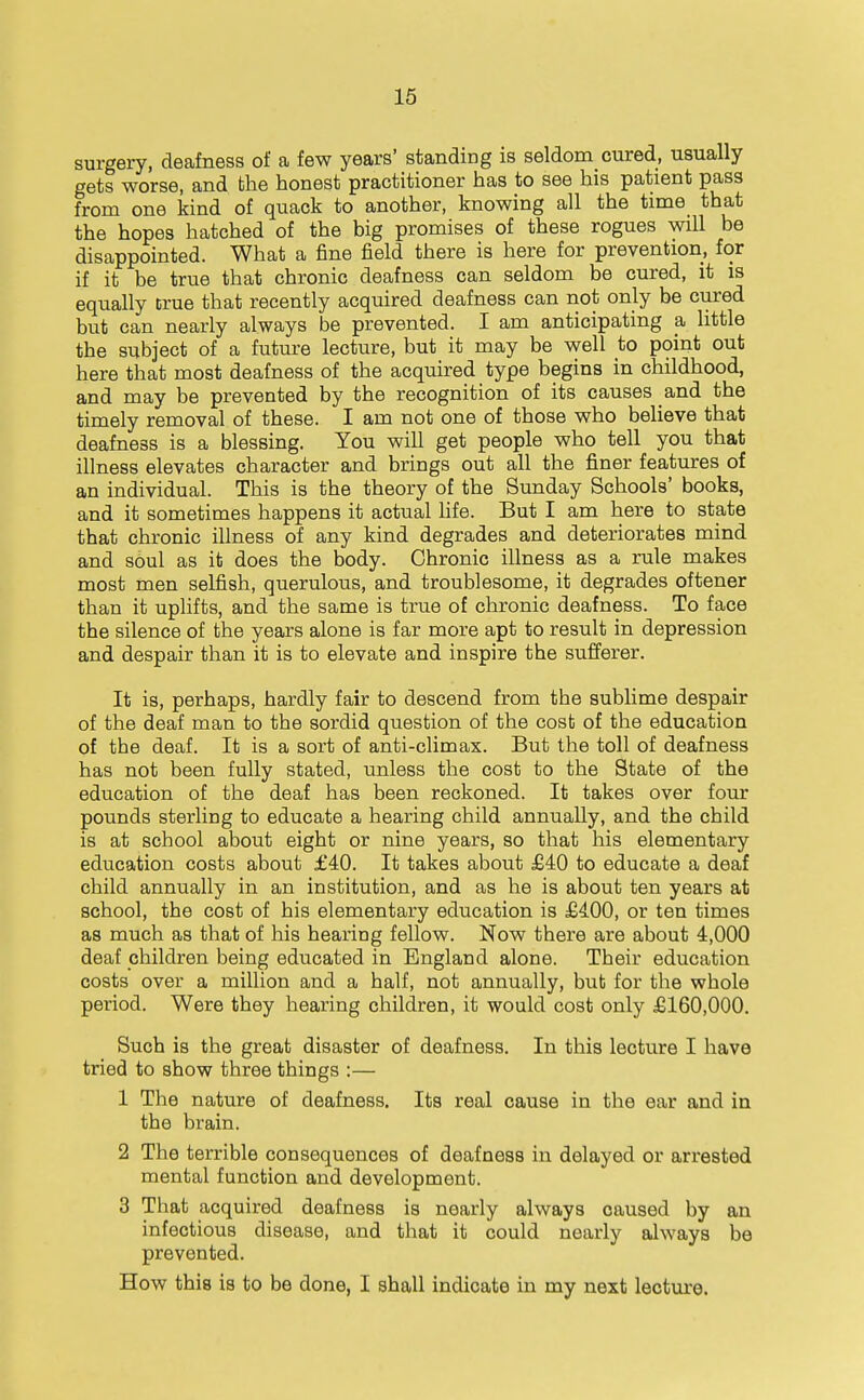 surgery, deafness of a few years' standing is seldom_ cured, usually gets worse, and the honest practitioner has to see his patient pass from one kind of quack to another, knowing all the time that the hopes hatched of the big promises of these rogues will be disappointed. What a fine field there is here for prevention, for if it be true that chronic deafness can seldom be cured, it is equally true that recently acquired deafness can not only be cured but can nearly always be prevented. I am anticipating a little the subject of a future lecture, but it may be well to point out here that most deafness of the acquired type begins in childhood, and may be prevented by the recognition of its causes and the timely removal of these. I am not one of those who believe that deafness is a blessing. You will get people who tell you that illness elevates character and brings out all the finer features of an individual. This is the theory of the Sunday Schools' books, and it sometimes happens it actual Hfe. But I am here to state that chronic illness of any kind degrades and deteriorates mind and soul as it does the body. Chronic illness as a rule makes most men selfish, querulous, and troublesome, it degrades oftener than it uplifts, and the same is true of chronic deafness. To face the silence of the years alone is far more apt to result in depression and despair than it is to elevate and inspire the sufferer. It is, perhaps, hardly fair to descend from the sublime despair of the deaf man to the sordid question of the cost of the education of the deaf. It is a sort of anti-climax. But the toll of deafness has not been fully stated, unless the cost to the State of the education of the deaf has been reckoned. It takes over four pounds sterling to educate a hearing child annually, and the child is at school about eight or nine years, so that his elementary education costs about £40. It takes about £40 to educate a deaf child annually in an institution, and as he is about ten years at school, the cost of his elementary education is £400, or ten times as much as that of his hearing fellow. Now there are about 4,000 deaf children being educated in England alone. Their education costs over a million and a half, not annually, but for the whole period. Were they hearing children, it would cost only £160,000. Such is the great disaster of deafness. In this lecture I have tried to show three things :— 1 The nature of deafness. Its real cause in the ear and in the brain. 2 The terrible consequences of deafness in delayed or arrested mental function and development. 3 That acquired deafness is nearly always caused by an infectious disease, and that it could nearly always be prevented. How this is to be done, I shall indicate in my next lectui-e.