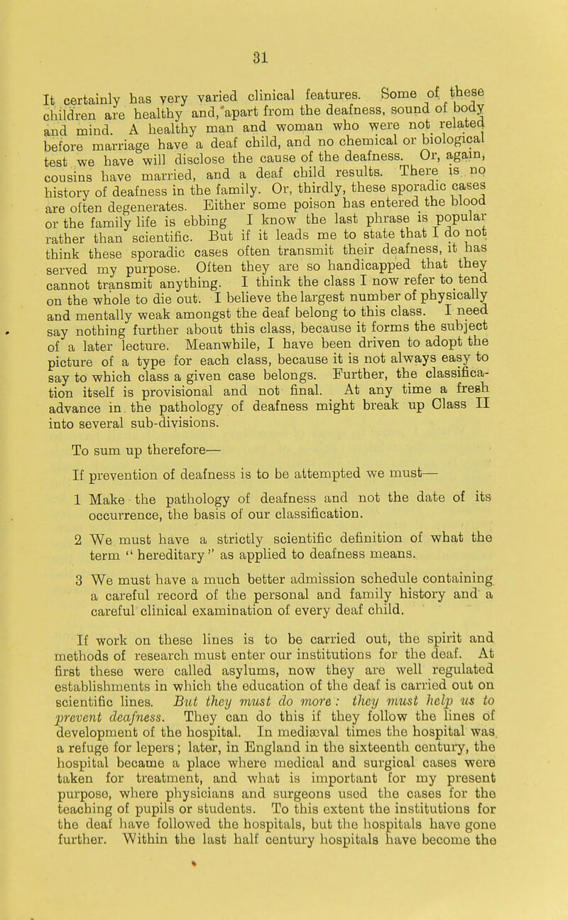 81 It certainly has yery varied clinical features. Some of these children are healthy and/apart from the deafness, sound oi body and mind. A healthy man and woman who were not relatecj before marriage have a deaf child, and no chemical or biological test we have will disclose the cause of the deafness. Or, again, cousins have married, and a deaf child results. There is no history of deafness in the family. Or, thirdly, these sporadic cases are often degenerates. Either some poison has entered the blood or the family life is ebbing I know the last phrase is popular rather than scientific. But if it leads me to state that I do not think these sporadic cases often transmit their deafness, it has served my purpose. Often they are so handicapped that they cannot transmit anything. I think the class I now refer to tend on the whole to die out. I believe the largest number of physically and mentally weak amongst the deaf belong to this class. I need say nothing further about this class, because it forms the subject of a later lecture. Meanwhile, I have been driven to adopt the picture of a type for each class, because it is not always easy to say to which class a given case belongs. Further, the classifica- tion itself is provisional and not final. At any time a fresh advance in. the pathology of deafness might break up Class II into several sub-divisions. To sum up therefore— If prevention of deafness is to be attempted we must— 1 Make the pathology of deafness and not the date of its occurrence, the basis of our classification. 2 We must have a strictly scientific definition of what the term  hereditary as applied to deafness means. 3 We must have a much better admission schedule containing a careful record of the personal and family history and a careful clinical examination of every deaf child. If work on these lines is to be carried out, the spirit and methods of research must enter our institutions for the deaf. At first these were called asylums, now they are well regulated establishments in which the education of the deaf is carried out on scientific lines. But they must do more : they must help us to prevent deafness. They can do this if they follow the lines of development of the hospital. In mediaival times the hospital was a refuge for lepers; later, in England in the sixteenth centui'y, the hospital became a place where medical and surgical cases were taken for treatment, and what is important tor my present purpose, where physicians and surgeons used the cases for the teaching of pupils or students. To this extent the institutions for the deaf liave followed the hospitals, but the hospitals have gone further. Within the last half century hospitals have become the