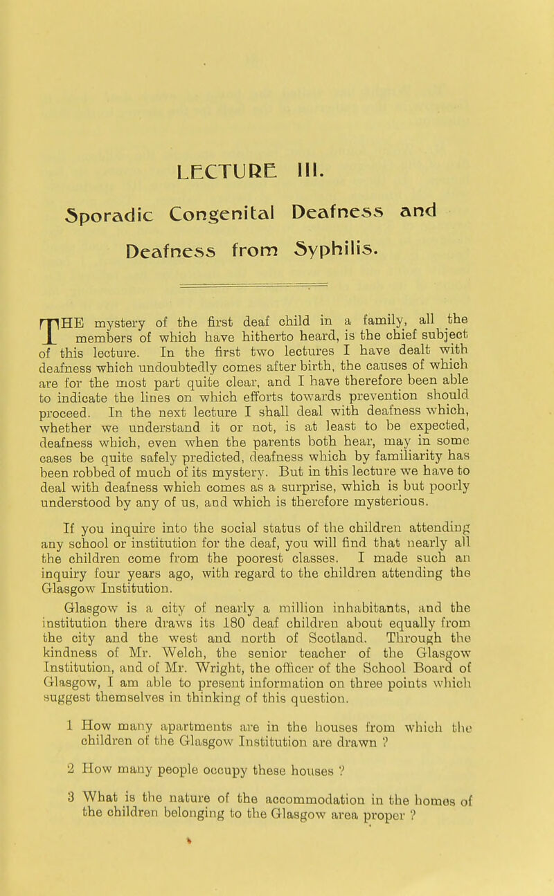 LECTUKE. III. Sporadic Congenital Deafness and Deafness from Syphilis. THE mystery of the first deaf child in a family, all the members of which have hitherto heard, is the chief subject of this lecture. In the first two lectures I have dealt with deafness which undoubtedly comes after birth, the causes of which are for the most part quite clear, and I have therefore been able to indicate the lines on which efforts towards prevention should proceed. In the next lecture I shall deal with deafness which, whether we understand it or not, is at least to be expected, deafness which, even when the parents both hear, may in some cases be quite safely predicted, deafness which by familiarity has been robbed of much of its mystery. But in this lecture we have to deal with deafness which comes as a surprise, which is but poorly understood by any of us, and which is therefore mysterious. If you inquire into the social status of the children attending any school or institution for the deaf, you will find that nearly all the children come from the poorest classes. I made such an inquiry four years ago, with regard to the children attending the Glasgow Institution. Glasgow is a city of nearly a million inhabitants, and the institution there draws its 180 deaf children about equally from the city and the west and north of Scotland. Through the kindness of Mr. Welch, the senior teacher of the Glasgow Institution, and of Mr. Wright, the oflicer of the School Board of Glasgow, I am able to present information on three points which suggest themselves in thinking of this question. 1 How many apartments are in the houses from which the children of the Glasgow Institution are drawn ? 2 How many people occupy these houses ? 3 What is the nature of the accommodation in the homos of the children belonging to the Glasgow area proper ?