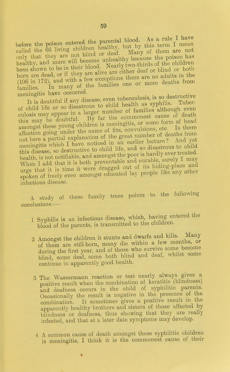 before the poison entered the parent^^^ ^^Z called the 66 living children healthy by t ^^^^ only that they are not blind or poison has heaky, and more will become --^^^^^^^^^^^^^^^^ children meningitis have occurred. It ' doubtful i£ any disease. —hTsyVb^ 0, child life or so •^^^-^^ nt^trTLlAo.g^ even Whin I add that it is both preventable and curable snrely I may I'e thatii is time it were'dragged out of its 1-^-^^^^^^^^^^^^ spoken of freely even amongst educated lay people hke any othei infectious disease. A study of these family trees points to the following conclusions:— 1 Syphilis is an infectious disease, which, ha,ving entered the blood of the parents, is transmitted to the children. 2 Amongst the children it stunts and dwarfs and kills. Many of them are still-born, many die within a few ^^0^*1^^'°^ during the first year, and of those who survive some become Wind some deaf, some both blind and deaf, whilst some continue in apparently good health. 3 The Wassermann reaction or test nearly always gives a positive result when the combination of keratitis (bhndness) and deafness occurs in the child of syphilitic parents. Occasionally the result is negative in the presence of the combination. It sometimes gives a positive result m the apparently healthy brothers and sisters of those affected by l)lindness or deafness, thus showing that they are really infected, and that at a later date symptoms may develop. 4 A common cause of death amongst these syphilitic children is meningitis, I think it is the commonest cause of their