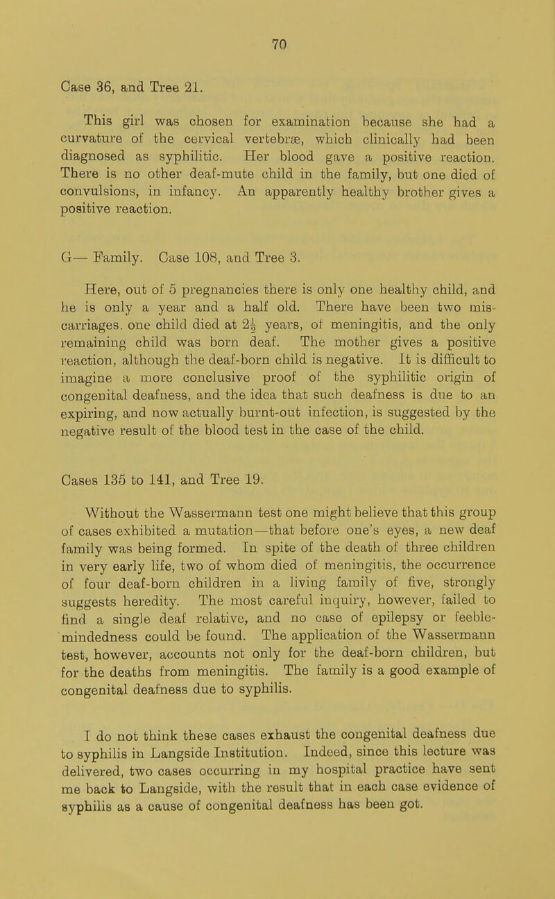 Case 36, and Tree 21. This girl was chosen for examination because she had a curvature of the cervical vertebrae, which clinically had been diagnosed as syphilitic. Her blood gave a positive reaction. There is no other deaf-mute child in the family, but one died of convulsions, in infancy. An apparently healthy brother gives a positive reaction. G— Family. Case 108, and Tree 3. Here, out of 5 pregnancies there is only one healthy child, and he is only a year and a half old. There have been two mis- carriages, one child died at 2^ years, ot meningitis, and the only remaining child was born deaf. The mother gives a positive reaction, although the deaf-born child is negative. It is difficult to imagine a more conclusive proof of the syphilitic origin of congenital deafness, and the idea that such deafness is due to an expiring, and now actually burnt-out infection, is suggested by the negative result of the blood test in the case of the child. Cases 135 to 141, and Tree 19. Without the Wassermann test one might believe that this group of cases exhibited a mutation—that before one's eyes, a new deaf family was being formed. In spite of the death of three children in very early life, two of whom died of meningitis, the occurrence of four deaf-born children in a living family of five, strongly suggests heredity. The most careful inquiry, however, failed to find a single deaf relative, and no case of epilepsy or feeble- mindedness could be found. The application of the Wassermann test, however, accounts not only for the deaf-born children, but for the deaths from meningitis. The family is a good example of congenital deafness due to syphilis. 1 do not think these cases exhaust the congenital deafness due to syphilis in Langside Institution. Indeed, since this lecture was delivered, two cases occurring in my hospital practice have sent me back to Langside, with the result that in each case evidence of syphilis as a cause of congenital deafness has been got.