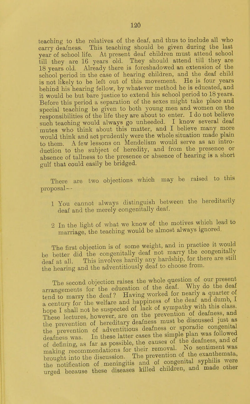 teaching to the relatives of the deaf, and thus to include all who carry deafness. This teaching should be given during the last year of school Hfe. At present deaf children must attend school till they are 16 years old. They should attend till they are 18 years old. Already there is foreshadowed an extension of the school period in the case of hearing children, and the deaf child is not likely to be left out of this movement. He is four years behind his hearing fellow, by whatever method he is educated, and it would be but bare justice to extend his school period to 18 years. Before this period a separation of the sexes might take place and special teaching be given to both young men and women on the responsibilities of the hfe they are about to enter. I do not believe such teaching would always go unheeded. I know several deaf mutes who think about this matter, and I believe many more would think and act prudently were the whole situation made plain to them. A few lessons on Mendelism would serve as an intro- duction to the subject of heredity, and from the presence or absence of tallness to the presence or absence of hearing is a short gulf that could easily be bridged. There are two objections which may be raised to this proposal— 1 You cannot always distinguish between the hereditarily deaf and the merely congenitally deaf. 2 In the light of what we know of the motives which lead to marriage, the teaching would be almost always ignored. The first obiection is of some weight, and in practice it would be better did the congenitally deaf not marry the congenitally deaf at all This involves hardly any hardship, for there are still the hearing and the adventitiously deaf to choose from. The second objection raises the whole question of our present arrangements for the education of the deaf. Why do the dea tend to marry the deaf ? Having worked for nearly a quarter of a century for the welfare and happiness of ^^^^ ^^^^ dumb I hope I shall not be suspected of lack of sympathy with this class^ These lectures, however, are on the prevention of deafness and the prevention of hereditary deafness must be discussed just as the prevention of adventitious deafness or sporadic congenital deafness was In these latter cases the simple plan was followed of defining as far as possible, the causes of the deafness, and of maldng Te^commendations for their removal. No sentinaent was brought into the discussion. The prevention of the exanthemata, the notification of meningitis and of congenital syphihs were urged because these diselses killed children, and made other