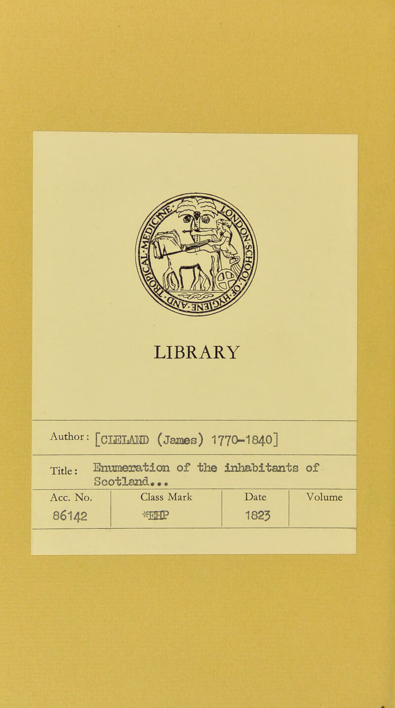 LIBRARY Author: [cLELAMD (James) 1770-1840] Title: Enumeration of the inhabitants of Scotland,•• Acc. No. Class Mark Date Volume 86142 •x-EHP 1823