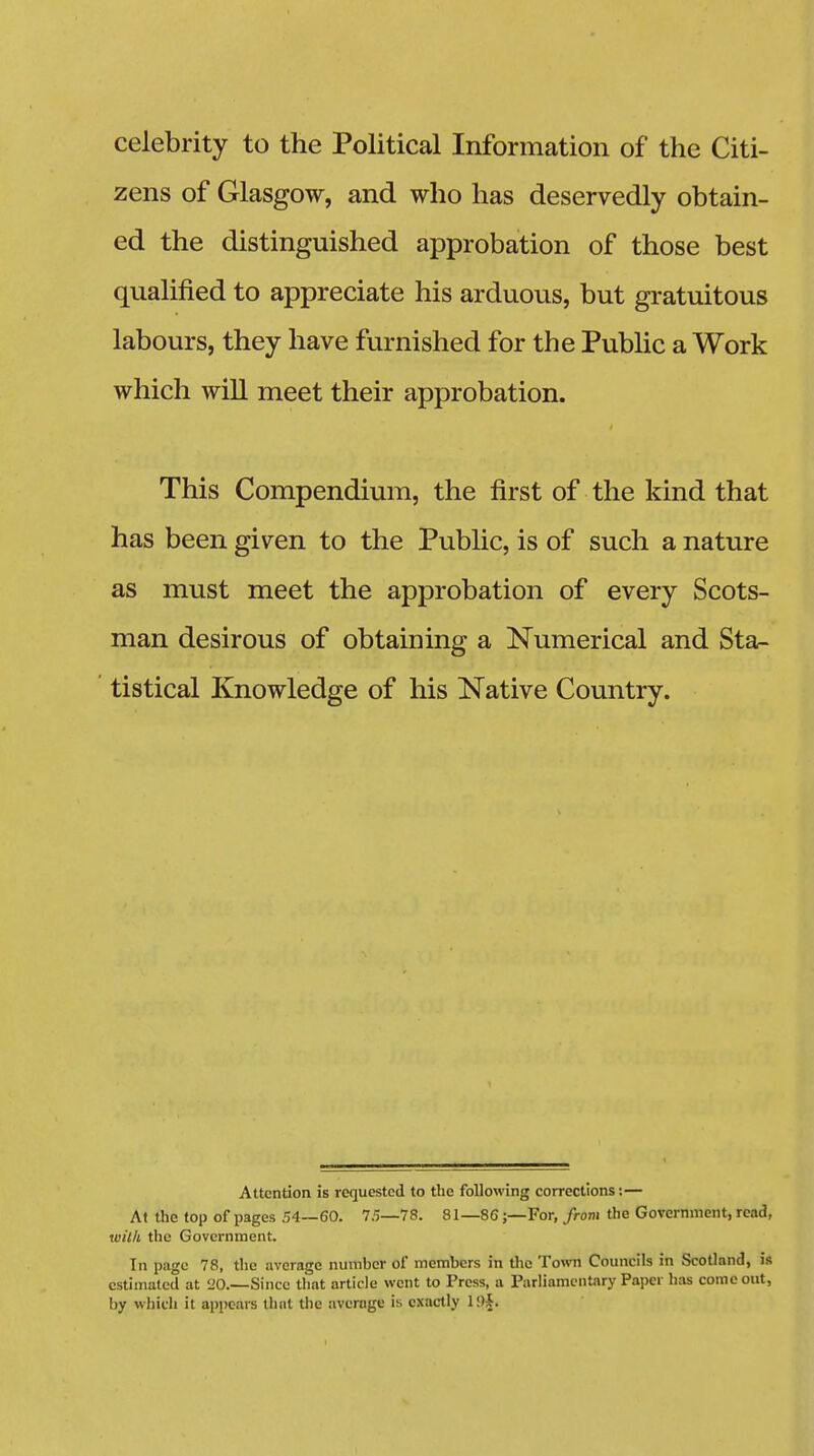 celebrity to the Political Information of the Citi- zens of Glasgow, and who has deservedly obtain- ed the distinguished approbation of those best qualified to appreciate his arduous, but gratuitous labours, they have furnished for the Public a Work which will meet their approbation. This Compendium, the first of the kind that has been given to the Public, is of such a nature as must meet the approbation of every Scots- man desirous of obtaining a Numerical and Sta- tistical Knowledge of his Native Country. Attention is requested to the following corrections:— At the top of pages .54—60. 75—78. 81—86;—For, from the Government, read, with the Government. In page 78, the average number of members in the Town Councils in Scotland, is estimated at 20.—-Since that article went to Press, a Parliamentary Paper has come out, by which it appears that the average is exactly