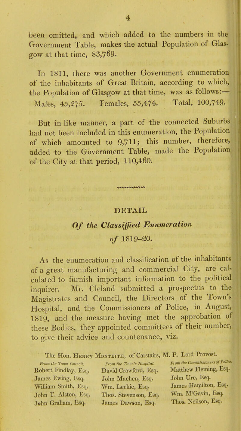 been omitted, and which added to the numbers in the Government Table, makes the actual Population of Glas- gow at that time, 83,769. In 1811, there was another Government enumeration of the inhabitants of Great Britain, according to which, the Population of Glasgow at that time, was as follows:— Males, 45,275. Females, 55,474. Total, 100,749. But in like manner, a part of the connected Suburbs had not been included in this enumeration, the Population of which amounted to 9,711J this number, therefore, added to the Government Table, made the Population of the City at that period, 110,460. DETAIL Of the Classified Enumeration of 1819-20. As the enumeration and classification of the inhabitants of a great manufacturing and commercial City, are cal- culated to furnish important information to the political inquirer. Mr. Cleland submitted a prospectus to the Magistrates and Council, the Directors of the Town's Hospital, and the Commissioners of Police, in August, 1819, and the measure having met the approbation of these Bodies, they appointed committees of their number, to give their advice and countenance, viz. The Hon. Henry From the Town Council. Robert Findlay, Esq. James Ewing, Esq. William Smith, Esq. John T. Alston, Esq. J»tm Graham, Esq. Montjeitii, of Carstairs, From the Town's Hospital. David Crawford, Esq. John Machen, Esq. Wm. Leckie, Esq. Tlios. Stevenson, Esq. James Dawson, Esq. M. P. Lord Provost. From the Commissioners of Police- Matthew Fleming, Esq. John Ure, Esq. James Hamilton, Esq. Wm. M'Gavin, Esq. Thos. Neilson, Esq.