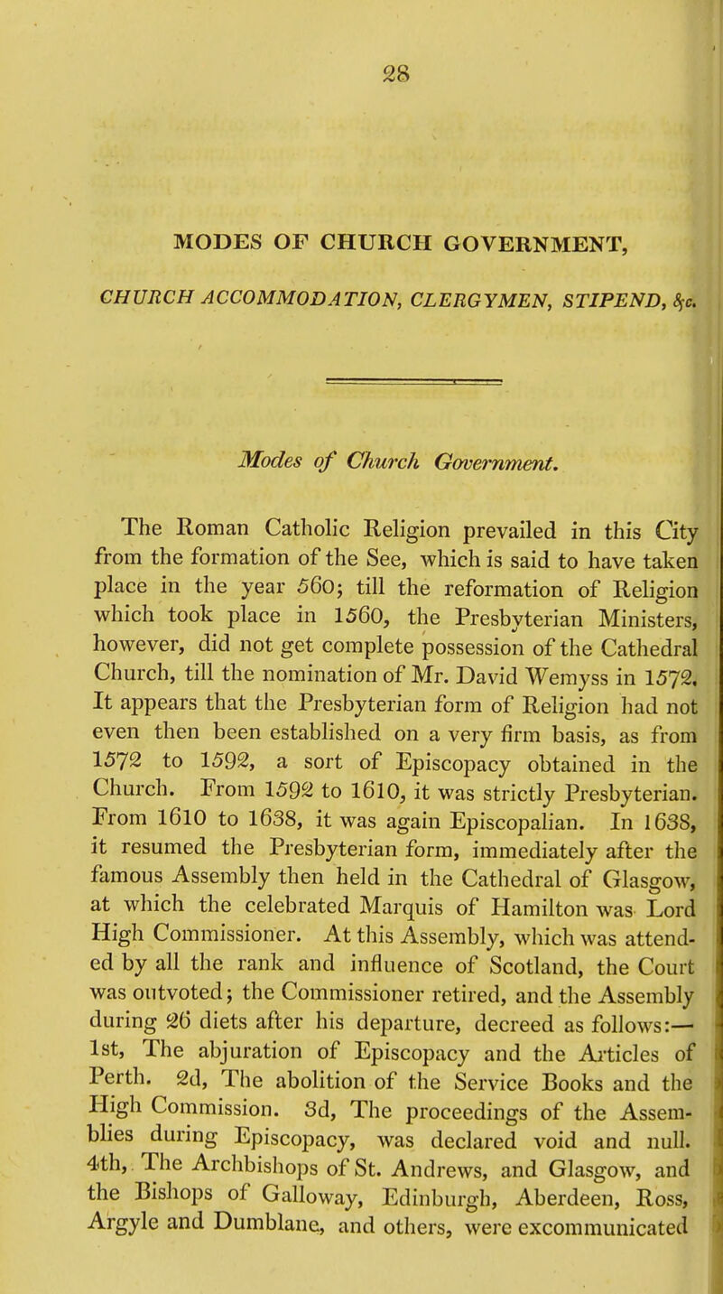 MODES OF CHURCH GOVERNMENT, CHURCH ACCOMMODATION, CLERGYMEN, STIPEND, §c. Modes of Church Government. The Roman Catholic Religion prevailed in this City from the formation of the See, which is said to have taken place in the year 560; till the reformation of Religion which took place in 1560, the Presbvterian Ministers, however, did not get complete possession of the Cathedral Church, till the nomination of Mr. David Wemyss in 1572. It appears that the Presbyterian form of Religion had not even then been established on a very firm basis, as from 1572 to 1592, a sort of Episcopacy obtained in the Church. Prom 1592 to 1610, it was strictly Presbyterian. From 1610 to 1638, it was again Episcopalian. In 1638, it resumed the Presbyterian form, immediately after th4 famous Assembly then held in the Cathedral of Glasgow, at which the celebrated Marquis of Hamilton was Lord High Commissioner. At this Assembly, which was attend- ed by all the rank and influence of Scotland, the Court was outvoted j the Commissioner retired, and the Assembly during 26 diets after his departure, decreed as follows:— 1st, The abjuration of Episcopacy and the Articles of Perth. 2d, The abolition of the Service Books and the High Commission. 3d, The proceedings of the Assem- blies during Episcopacy, was declared void and null. 4th, The Archbishops of St. Andrews, and Glasgow, and the Bishops of Galloway, Edinburgh, Aberdeen, Ross, Argyle and Dumblane, and others, were excommunicated