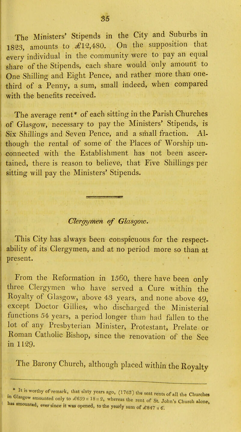 The Ministers' Stipends in the City and Suburbs in 1823, amounts to *£12,48G. On the supposition that every individual in the community were to pay an equal share of the Stipends, each share would only amount to One Shilling and Eight Pence, and rather more than one- third of a Penny, a sum, small indeed, when compared with the benefits received. The average rent* of each sitting in the Parish Churches of Glasgow, necessary to pay the Ministers' Stipends, is Six Shillings and Seven Pence, and a small fraction. Al- though the rental of some of the Places of Worship un- connected with the Establishment has not been ascer- tained, there is reason to believe, that Five Shillings per sitting will pay the Ministers' Stipends. Clergymen of Glasgow. This City has always been conspicuous for the respect- ability of its Clergymen, and at no period more so than at present. From the Reformation in 1560, there have been only three Clergymen who have served a Cure within the Royalty of Glasgow, above 43 years, and none above 49, except Doctor Gillies, who discharged the Ministerial functions 54 years, a period longer than had fallen to the lot of any Presbyterian Minister, Protestant, Prelate or Roman Catholic Bishop, since the renovation of the See in 1129. The Barony Church, although placed within the Royalty * It is worthy of remark, that sixty years ago, (1763) the seat rents of all the Churches Glasgow amounted only to ,£659 ll 18 11 2, whereas the rent of St. John's Church alone, » amounted, ever since it was opened, to the yearly sum of =£847 n Q.