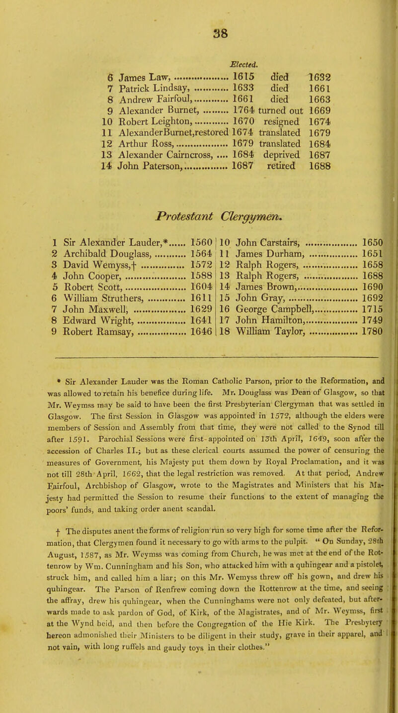 Elected. 6 James Law, 1615 died 1632 7 Patrick Lindsay, 1633 died 1661 8 Andrew Fairfoul, 1661 died 1663 9 Alexander Burnet, 1764 turned out 1669 10 Robert Leighton, 1670 resigned 1674 11 AlexanderBurnet,restored 1674 translated 1679 12 Arthur Ross 1679 translated 1684 13 Alexander Cairncross, .... 1684 deprived 1687 14 John Paterson, 1687 retired 1688 Protestant Clergymen. 1 Sir Alexander Lauder,* 1560 j 2 Archibald Douglass, 1564 3 David Wemyss,f 1572 4 John Cooper 1588 5 Robert Scott, 1604 6 William Struthers, 1611 7 John Maxwell, 1629 8 Edward Wright, 1641 9 Robert Ramsay, 1646 10 John Carstairs, 1650 11 James Durham, 1651 12 Ralph Rogers, 1658 13 Ralph Rogers, 1688 14 James Brown, 1690 15 John Gray, 1692 16 George Campbell, 1715 17 John Hamilton, 1749 18 William Taylor, 1780 • Sir Alexander Lauder was the Roman Catholic Parson, prior to the Reformation, and was allowed to retain his benefice during life. Mr. Douglass was Dean of Glasgow, so that Mr. Weymss may be said to have been the first Presbyterian Clergyman that was settled in Glasgow. The first Session in Glasgow was appointed in 1572, although the elders were members of Session and Assembly from that time, they were not called to the Synod till after 1591. Parochial Sessions were first-appointed on 13th April, 1649, soon after the accession of Charles II.; but as these clerical courts assumed the power of censuring the measures of Government, his Majesty put them down by Royal Proclamation, and it was not till 28th April, 1662, that the legal restriction was removed. At that period, Andrew Fairfoul, Archbishop of Glasgow, wrote to the Magistrates and Ministers that his Ma- jesty had permitted the Session to resume their functions to the extent of managing the poors' funds, and taking order anent scandal. | The disputes anent the forms of religion run so very high for some time after the Refor- mation, that Clergymen found it necessary to go with arms to the pulpit.  On Sunday, 28th August, 1587, as Mr. Weymss was coming from Church, he was met at the end of the Rot- tenrow by Wm. Cunningham and his Son, who attacked him with a quhingear and a pistolet, struck him, and called him a liar; on this Mr. Wcmyss threw off his gown, and drew his quhingear. The Parson of Renfrew coming down the Rottenrow at the time, and seeing the affray, drew his quhingear, when the Cunninghams were not only defeated, but after- wards made to ask pardon of God, of Kirk, of the Magistrates, and of Mr. Weymss, first at the Wynd hcid, and then before the Congregation of the Hie Kirk. The Presbytery hereon admonished their Ministers to be diligent in their study, grave in their apparel, and' not vain, with long ruffels and gaudy toys in their clothes.