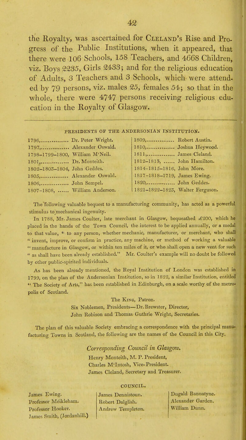 the Royalty, was ascertained for Cleland's Rise and Pro- gress of the Public Institutions, when it appeared, that there were 106 Schools, 158 Teachers, and 4668 Children, viz. Boys 2235, Girls 2433; and for the religious education of Adults, 3 Teachers and 3 Schools, which were attend- ed by 79 persons, viz. males 25, females 54; so that in the whole, there were 4747 persons receiving religious edu- cation in the Royalty of Glasgow. PRESIDENTS OF THE ANDERSONIAN INSTITUTION. 1796 Dr. Peter Wright. 1797, Alexander Oswald. 1798-1799-1800, William M'Neil. 1801 Dr. Monteith. 1802-1803-1804, John Gcddes. 1805, Alexander Oswald. 1806, John Serapel. 1807-1808, William Anderson. 1809, Robert Austin. 1810, Joshua Hey wood. 1811, James Cleland. 1812-1815, John Hamilton. 1814-1815-1816, John More. 1817-1818-1719, James Ewing. 1820, John Geddes. 1821-1822-1823, Walter Ferguson. The following valuable bequest to a manufacturing community, has acted as a powerful stimulus to mechanical ingenuity. In 1788, Mr. James Coulter, late merchant in Glasgow, bequeathed =£200, which he placed in the hands of the Town Council, the interest to be applied annually, or a medal to that value,  to any person, whether mechanic, manufacturer, or merchant, who shall  invent, improve, or confirm in practice, any machine, or method of working a valuable  manufacture in Glasgow, or within ten miles of it, or who shall open a new vent for such  as shall have been already established. Mr. Coulter's example will no doubt be followed by other public-spirited individuals. As has been already mentioned, the Royal Institution of London was established in 1799, on the plan of the Andersonian Institution, so in 1822, a similar Institution, entitled  The Society of Arts, has been established in Edinburgh, on a scale worthy of the metro- polis of Scotland. The King, Patron. Six Noblemen, Presidents—Dr. Brewster, Director, John Robison and Thomas Guthrie Wright, Secretaries. The plan of this valuable Society embracing a correspondence with the principal manu- facturing Towns in Scotland, the following are the names of the Council in this City. Corresponding Council in Glasgow. Henry Monteith, M. P. President, Charles M'Intosh, Vice-President. James Cleland, Secretary and Treasurer. James Ewing. Professor Meikleham. Professor Hooker. James Smith, (Jordanhill.) COUNCIL. James Dennistoun. Robert Dalglisb. Andrew Tcmpleton. Dugald Bannatync. Alexander Garden. William Dunn.