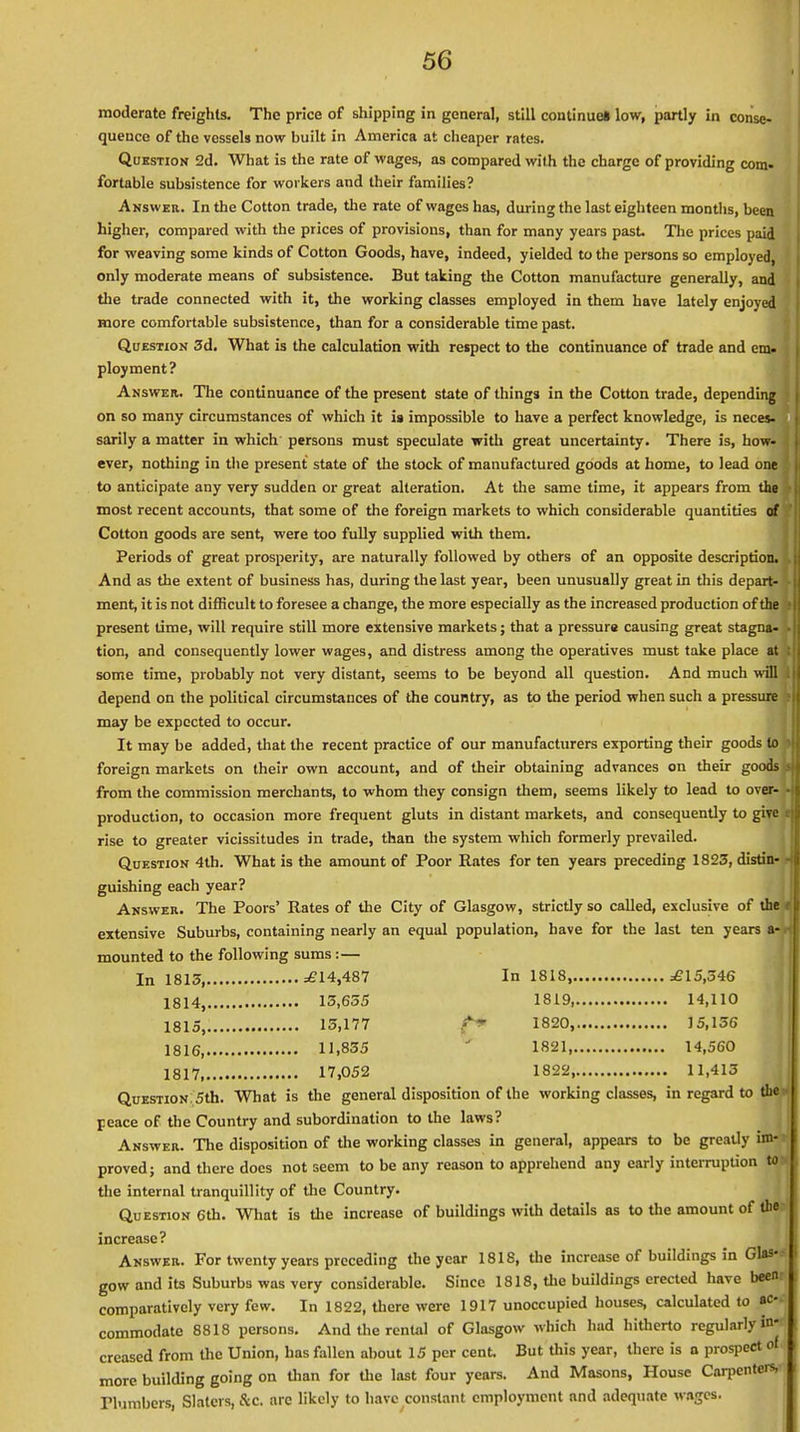 moderate freights. The price of shipping in general, still continues low, partly in conse- quence of the vessels now built in America at cheaper rates. Question 2d. What is the rate of wages, as compared with the charge of providing com- fortable subsistence for workers and their families? Answer. In the Cotton trade, the rate of wages has, during the last eighteen months, been higher, compared with the prices of provisions, than for many years past. The prices paid for weaving some kinds of Cotton Goods, have, indeed, yielded to the persons so employed, only moderate means of subsistence. But taking the Cotton manufacture generally, and the trade connected with it, the working classes employed in them have lately enjoyed more comfortable subsistence, than for a considerable time past. Question 3d. What is the calculation with respect to the continuance of trade and em- ployment? Answer. The continuance of the present state of things in the Cotton trade, depending on so many circumstances of which it is impossible to have a perfect knowledge, is neces- sarily a matter in which persons must speculate with great uncertainty. There is, how- ever, nothing in the present state of the stock of manufactured goods at home, to lead one to anticipate any very sudden or great alteration. At the same time, it appears from the most recent accounts, that some of the foreign markets to which considerable quantities of Cotton goods are sent, were too fully supplied with them. Periods of great prosperity, are naturally followed by others of an opposite description. And as the extent of business has, during the last year, been unusually great in this depart- ment, it is not difficult to foresee a change, the more especially as the increased production of the present time, will require still more extensive markets; that a pressure causing great stagna- tion, and consequently lower wages, and distress among the operatives must take place at some time, probably not very distant, seems to be beyond all question. And much will depend on the political circumstances of the country, as to the period when such a pressure may be expected to occur. It may be added, that the recent practice of our manufacturers exporting their goods to foreign markets on their own account, and of their obtaining advances on their goods from the commission merchants, to whom they consign them, seems likely to lead to over- production, to occasion more frequent gluts in distant markets, and consequently to give rise to greater vicissitudes in trade, than the system which formerly prevailed. Question 4th. What is the amount of Poor Rates for ten years preceding 1823, distin- guishing each year? Answer. The Poors' Rates of the City of Glasgow, strictly so called, exclusive of the' extensive Suburbs, containing nearly an equal population, have for the last ten years a- mounted to the following sums :— In 1815, =£14,487 In 1818, ^15,346 1814, 13,655 1819 14,110 1815, 15,177 1820, 15,156 1816, 11,835 1821 14,560 1817 17,052 1822, 11,413 QuESTiON 5th. What is the general disposition of the working classes, in regard to the peace of the Country and subordination to the laws? Answer. The disposition of the working classes in general, appears to be gready im- proved; and there docs not seem to be any reason to apprehend any early interruption to the internal tranquillity of the Country. Question 6th. What is the increase of buildings with details as to the amount of tb«r increase? Answer. For twenty years preceding the year 1818, the increase of buildings in Glas-.- gow and its Suburbs was very considerable. Since 1818, the buildings erected have been comparatively very few. In 1822, there were 1917 unoccupied houses, calculated to ac- commodate 8818 persons. And the rental of Glasgow which had hitherto regularly in- creased from the Union, has fallen about 15 per cent. But this year, there is n prospect of more building going on than for the last four years. And Masons, House Carpenters, numbers, Slaters, &C. arc likely to have constant employment and adequate wages.