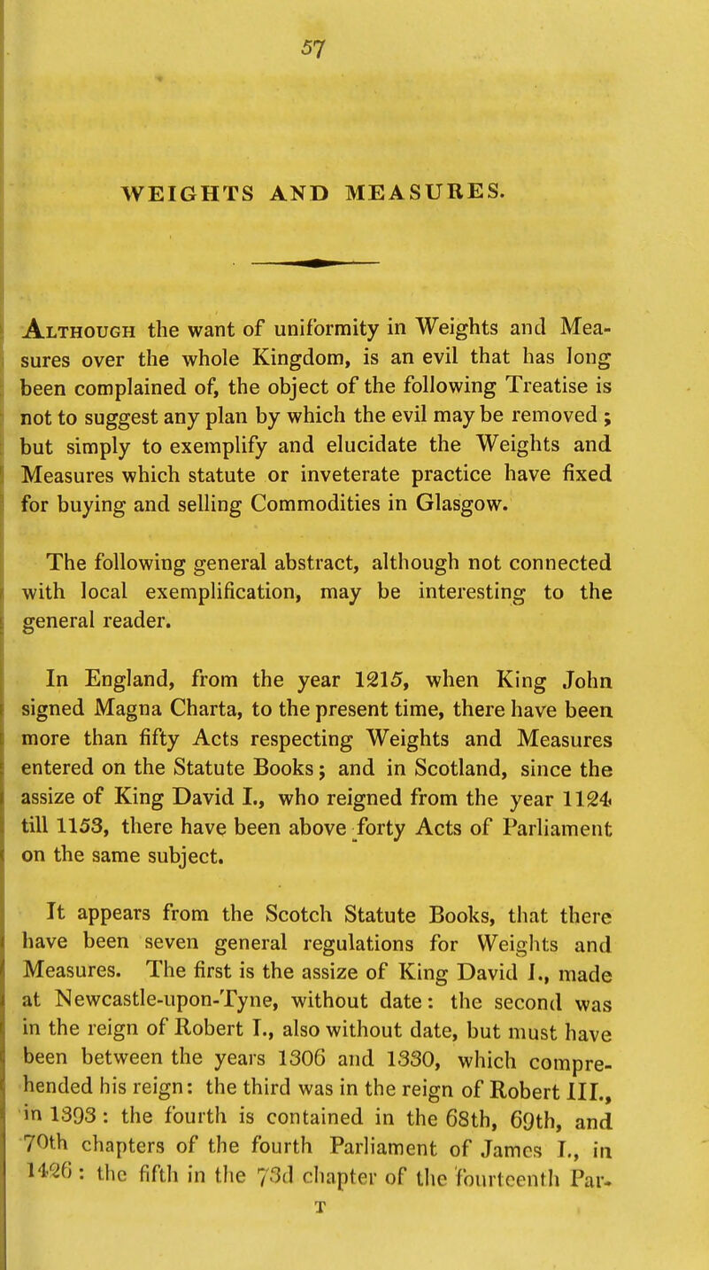 WEIGHTS AND MEASURES. Although the want of uniformity in Weights and Mea- sures over the whole Kingdom, is an evil that has long been complained of, the object of the following Treatise is not to suggest any plan by which the evil may be removed ; but simply to exemplify and elucidate the Weights and Measures which statute or inveterate practice have fixed for buying and selling Commodities in Glasgow. The following general abstract, although not connected with local exemplification, may be interesting to the general reader. In England, from the year 1215, when King John signed Magna Charta, to the present time, there have been more than fifty Acts respecting Weights and Measures entered on the Statute Books; and in Scotland, since the assize of King David I., who reigned from the year 1124 till 1153, there have been above forty Acts of Parliament on the same subject. It appears from the Scotch Statute Books, that there have been seven general regulations for Weights and Measures. The first is the assize of King David I., made at Newcastle-upon-Tyne, without date: the second was in the reign of Robert I., also without date, but must have been between the years 1306 and 1330, which compre- hended his reign: the third was in the reign of Robert III., in 1393 : the fourth is contained in the 68th, 69th, and 70th chapters of the fourth Parliament of James I., in 1426 : the fifth in the 73d chapter of the fourteenth Par-