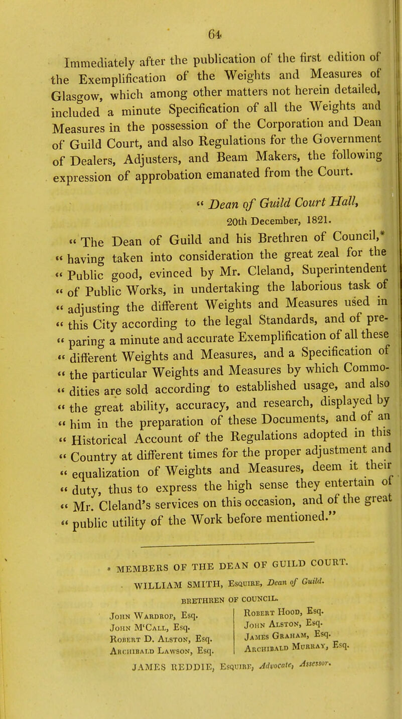 Immediately after the publication of the first edition of the Exemplification of the Weights and Measures of Glasgow, which among other matters not herein detailed, included a minute Specification of all the Weights and Measures in the possession of the Corporation and Dean of Guild Court, and also Regulations for the Government of Dealers, Adjusters, and Beam Makers, the following expression of approbation emanated from the Court.  Dean of Guild Court Hall, 20th December, 1821. « The Dean of Guild and his Brethren of Council,* « having taken into consideration the great zeal for the «' Public good, evinced by Mr. Cleland, Superintendent « of Public Works, in undertaking the laborious task of « adjusting the different Weights and Measures used in  this City according to the legal Standards, and of pre- « paring a minute and accurate Exemplification of all these « different Weights and Measures, and a Specification of « the particular Weights and Measures by which Commo- « dities are sold according to established usage, and also « the great ability, accuracy, and research, displayed by « him in the preparation of these Documents, and of an « Historical Account of the Regulations adopted m this « Country at different times for the proper adjustment and « equalization of Weights and Measures, deem it their « duty, thus to express the high sense they entertain of «' Mr. Cleland's services on this occasion, and of the great « public utility of the Work before mentioned. • MEMBERS OF THE DEAN OF GUILD COURT. WILLIAM SMITH, Esquire, Dean of Guild. BRETHREN OF COUNCIL. John Wardrop, Esq. Robert Hood, Esq. John M'Call, Esq. John Alston, Esq. Robert D. Alston, Esq. James Graham, Esq. Archibald Lawson, Esq. Archibald Murray, Esq. JAMES UEDD1E, Esquire, Advocate, Assessor.