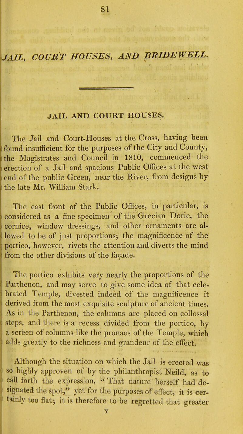 JAIL, COURT HOUSES, AND BRIDEWELL. JAIL AND COURT HOUSES. The Jail and Court-Houses at the Cross, having been found insufficient for the purposes of the City and County, the Magistrates and Council in 1810, commenced the erection of a Jail and spacious Public Offices at the west end of the public Green, near the River, from designs by the late Mr. William Stark. The east front of the Public Offices, in particular, is considered as a fine specimen of the Grecian Doric, the cornice, window dressings, and other ornaments are al- lowed to be of just proportions; the magnificence of the portico, however, rivets the attention and diverts the mind from the other divisions of the fa9ade. The portico exhibits very nearly the proportions of the Parthenon, and may serve to give some idea of that cele- brated Temple, divested indeed of the magnificence it derived from the most exquisite sculpture of ancient times. As in the Parthenon, the columns are placed on collossal steps, and there is a recess divided from the portico, by a screen of columns like the pronaos of the Temple, which adds greatly to the richness and grandeur of the effect. Although the situation on which the Jail is erected was so highly approven of by the philanthropist Neild, as to call forth the expression,  That nature herself had de- signated the spot, yet for the purposes of effect, it is cer- tainly too flat; it is therefore to be regretted that greater Y