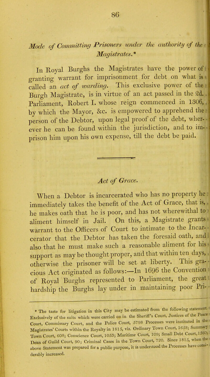 Mode of Committing Prismiers under the authority of the Magistrates. * In Royal Burghs the Magistrates have the power of granting warrant for imprisonment for debt on what is - called an act of warding. This exclusive power of the | Burgh Magistrate, is in virtue of an act passed in the 2d.. Parliament, Robert I. whose reign commenced in 1306,. by which the Mayor, &c. is empowered to apprehend the person of the Debtor, upon legal proof of the debt, wher- ever he can be found within the jurisdiction, and to im- prison him upon his own expense, till the debt be paid. Act of Grace. When a Debtor is incarcerated who has no property he: immediately takes the benefit of the Act of Grace, that is, he makes oath that he is poor, and has not wherewithal to aliment himself in Jail. On this, a Magistrate grants warrant to the Officers of Court to intimate to the Incar- cerator that the Debtor has taken the foresaid oath, and also that he must make such a reasonable aliment for his support as may be thought proper, and that within ten days, otherwise the prisoner will be set at liberty. This gra- cious Act originated as follows:—In 1696 the Convention of Royal Burghs represented to Parliament, the great hardship the Burghs lay under in maintaining poor Pri- * The taste for litigation in this City may be estimated from the following statement. Exclusively of the suits which were carried on in the Sheriff's Court, Justices of the Peace Court, Commissary Court, and the Police Court, 5798 Processes were instituted in the Magistrates* Courts within the Royalty in 1815, viz. Ordinary Town Court, 1658; Summary Town Court, 608; Conscience Court, 1053; Maritime Court, 109; Small Debt Court, 1560; Dean of Guild Court, 90; Criminal Cases in the Town Court, 720. Since 1815, when the above Statement was prepared for a public purpose, it is understood the Processes have consi- derably increased.