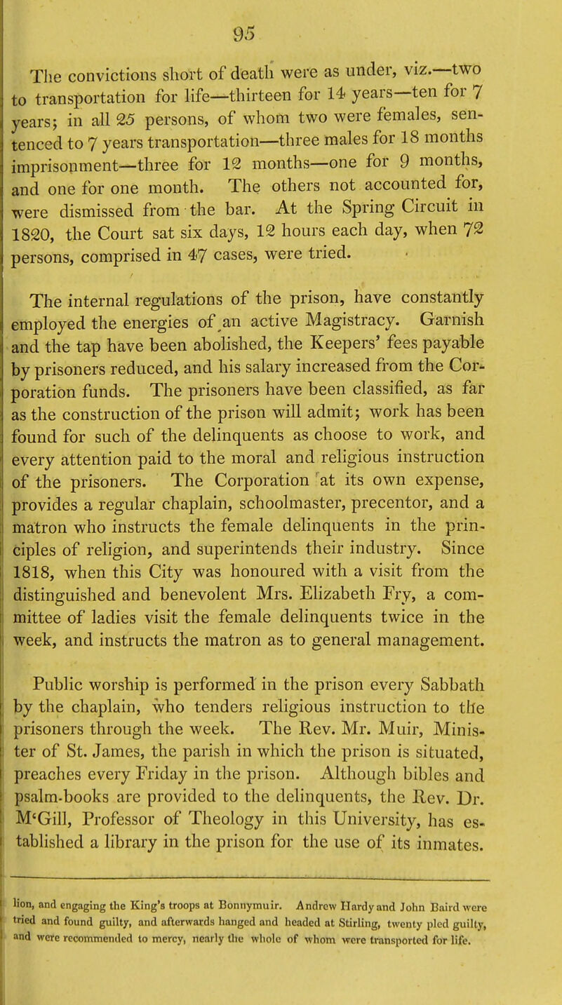 The convictions short of death were as under, viz.—two to transportation for life—thirteen for 14 years—ten for 7 years; in all 25 persons, of whom two were females, sen- tenced to 7 years transportation—three males for 18 months imprisonment—three for 12 months—one for 9 months, and one for one month. The others not accounted for, were dismissed from the bar. At the Spring Circuit in 1820, the Court sat six days, 12 hours each day, when 72 persons, comprised in 47 cases, were tried. The internal regulations of the prison, have constantly employed the energies of ,an active Magistracy. Garnish and the tap have been abolished, the Keepers' fees payable by prisoners reduced, and his salary increased from the Cor- poration funds. The prisoners have been classified, as far as the construction of the prison will admit; work has been found for such of the delinquents as choose to work, and every attention paid to the moral and religious instruction of the prisoners. The Corporation rat its own expense, provides a regular chaplain, schoolmaster, precentor, and a matron who instructs the female delinquents in the prin- ciples of religion, and superintends their industry. Since 1818, when this City was honoured with a visit from the distinguished and benevolent Mrs. Elizabeth Fry, a com- 1 mittee of ladies visit the female delinquents twice in the ] week, and instructs the matron as to general management. Public worship is performed in the prison every Sabbath ] by the chaplain, who tenders religious instruction to the i prisoners through the week. The Rev. Mr. Muir, Minis- ter of St. James, the parish in which the prison is situated, i preaches every Friday in the prison. Although bibles and psalm-books are provided to the delinquents, the Rev. Dr. M'Gill, Professor of Theology in this University, has es- tablished a library in the prison for the use of its inmates. Hon, and engaging the King's troops at Bonnymuir. Andrew Hardy and John Baird were tried and found guilty, and afterwards hanged and headed at Stirling, twenty pled guilty, and were recommended to mercy, nearly the whole of whom were transported for life.