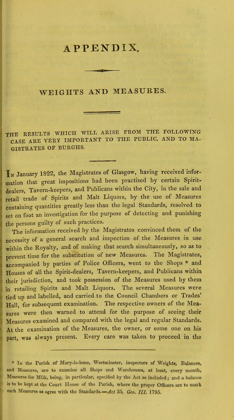 APPENDIX. WEIGHTS AND MEASURES. THE RESULTS WHICH WILL ARISE FROM THE FOLLOWING CASE ARE VERY IMPORTANT TO THE PUBLIC, AND TO MA- GISTRATES OF BURGHS. In January 1822, the Magistrates of Glasgow, having received infor- mation that great impositions had been practised by certain Spirit- dealers, Tavern-keepers, and Publicans within the City, in the sale and retail trade of Spirits and Malt Liquors, by the use of Measures containing quantities greatly less than the legal Standards, resolved to set on foot an investigation for the purpose of detecting and punishing the persons guilty of such practices. The information received by the Magistrates convinced them of the necessity of a general search and inspection of the Measures in use within the Royalty, and of making that search simultaneously, so as to prevent time for the substitution of new Measures. The Magistrates, accompanied by parties of Police Officers, went to the Shops * and Houses of all the Spirit-dealers, Tavern-keepers, and Publicans within their jurisdiction, and took possession of the Measures used by them in retailing Spirits and Malt Liquors. The several Measures were tied up and labelled, and carried to the Council Chambers or Trades' Hall, for subsequent examination. The respective owners of the Mea- sures were then warned to attend for the purpose of seeing their Measures examined and compared with the legal and regular Standards. At the examination of the Measures, the owner, or some one on his part, was always present. Every care was taken to proceed in the * In the Parish of Mary-lc-bone, Westminster, inspectors of Weights, Balances, and Measures, are to examine all Shops and Warehouses, at least, every month, Measures for Milk, being, in particular, specified by the Act as included; and a balance is to be kept at the Court House of the Parish, where the proper Officers arc to mark such Measures aa agree with the Standards.— Act 35, Geo. III. 1795.