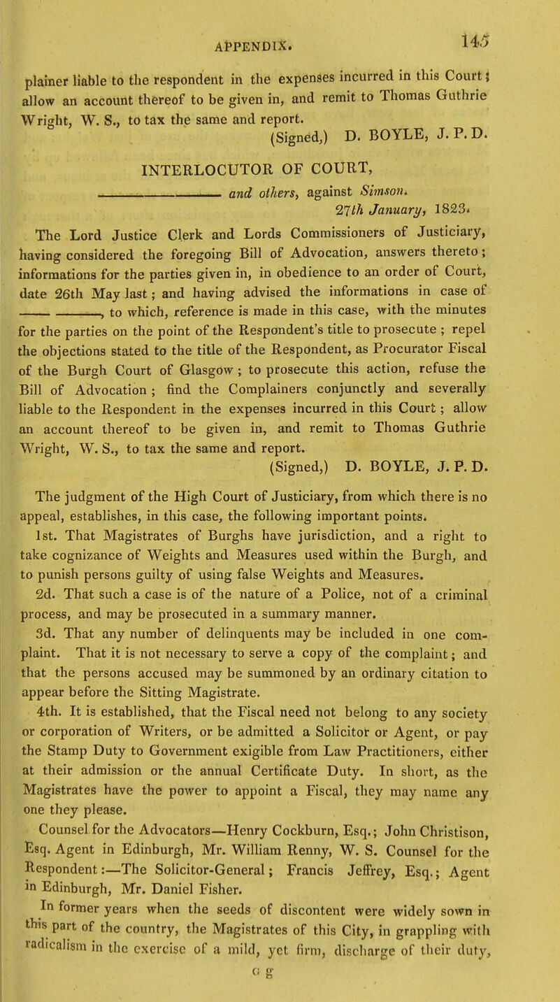 plainer liable to the respondent in the expenses incurred in this Court} allow an account thereof to be given in, and remit to Thomas Guthrie Wright, W. S., to tax the same and report. (Signed,) D. BOYLE, J.P.D. INTERLOCUTOR OF COURT, - and others, against Simson. 9,1th January, 1823. The Lord Justice Clerk and Lords Commissioners of Justiciary, having considered the foregoing Bill of Advocation, answers thereto; informations for the parties given in, in obedience to an order of Court, date 26th May last; and having advised the informations in case of , to which, reference is made in this case, with the minutes for the parties on the point of the Respondent's title to prosecute ; repel the objections stated to the title of the Respondent, as Procurator Fiscal of the Burgh Court of Glasgow ; to prosecute this action, refuse the Bill of Advocation ; find the Complainers conjunctly and severally liable to the Respondent in the expenses incurred in this Court; allow an account thereof to be given in, and remit to Thomas Guthrie Wright, W. S., to tax the same and report. (Signed,) D. BOYLE, J.P.D. The judgment of the High Court of Justiciary, from which there is no appeal, establishes, in this case, the following important points. 1st. That Magistrates of Burghs have jurisdiction, and a right to take cognizance of Weights and Measures used within the Burgh, and to punish persons guilty of using false Weights and Measures. 2d. That such a case is of the nature of a Police, not of a criminal process, and may be prosecuted in a summary manner. 3d. That any number of delinquents may be included in one com- plaint. That it is not necessary to serve a copy of the complaint; and that the persons accused may be summoned by an ordinary citation to appear before the Sitting Magistrate. 4th. It is established, that the Fiscal need not belong to any society or corporation of Writers, or be admitted a Solicitor or Agent, or pay the Stamp Duty to Government exigible from Law Practitioners, either at their admission or the annual Certificate Duty. In short, as the Magistrates have the power to appoint a Fiscal, they may name any one they please. Counsel for the Advocators—Henry Cockburn, Esq.; John Christison, Esq. Agent in Edinburgh, Mr. William Renny, W. S. Counsel for the Respondent:—The Solicitor-General; Francis Jeffrey, Esq.; Agent in Edinburgh, Mr. Daniel Fisher. In former years when the seeds of discontent were widely sown in this part of the country, the Magistrates of this City, in grappling with radicalism in the exercise of a mild, yet firm, discharge of (heir duty, c; g