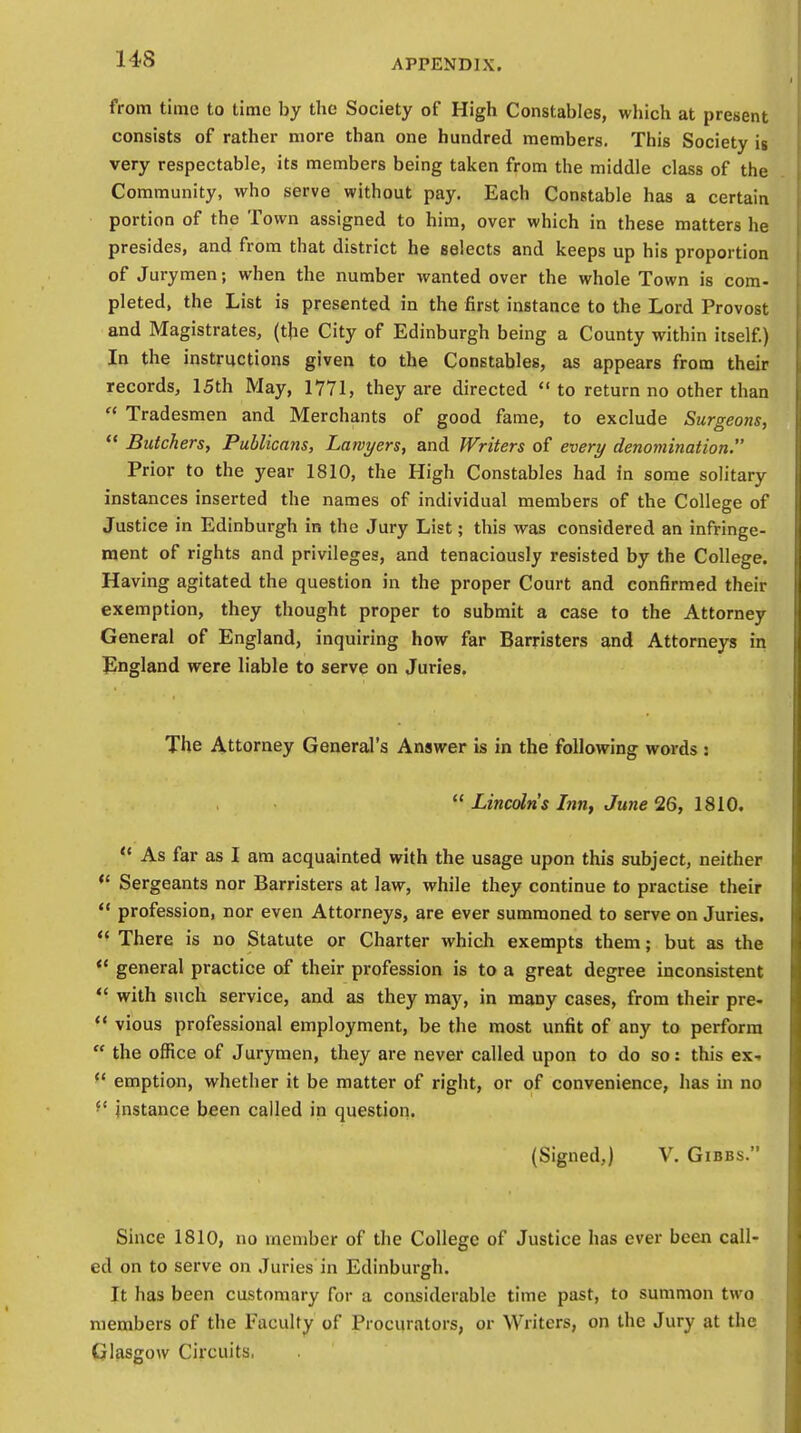 14S from time to time by the Society of High Constables, which at present consists of rather more than one hundred members. This Society is very respectable, its members being taken from the middle class of the Community, who serve without pay. Each Constable has a certain portion of the Town assigned to him, over which in these matters he presides, and from that district he selects and keeps up his proportion of Jurymen; when the number wanted over the whole Town is com- pleted, the List is presented in the first instance to the Lord Provost and Magistrates, (the City of Edinburgh being a County within itself.) In the instructions given to the Constables, as appears from their records, 15th May, 1771, they are directed to return no other than  Tradesmen and Merchants of good fame, to exclude Surgeons,  Butchers, Publicans, Lawyers, and Writers of every denomination. Prior to the year 1810, the High Constables had in some solitary instances inserted the names of individual members of the College of Justice in Edinburgh in the Jury List; this was considered an infringe- ment of rights and privileges, and tenaciously resisted by the College. Having agitated the question in the proper Court and confirmed their exemption, they thought proper to submit a case to the Attorney General of England, inquiring how far Barristers and Attorneys in England were liable to serve on Juries. The Attorney General's Answer is in the following words :  Lincoln's Inn, June 26, 1810.  As far as I am acquainted with the usage upon this subject, neither  Sergeants nor Barristers at law, while they continue to practise their  profession, nor even Attorneys, are ever summoned to serve on Juries.  There is no Statute or Charter which exempts them; but as the  general practice of their profession is to a great degree inconsistent  with such service, and as they may, in many cases, from their pre-  vious professional employment, be the most unfit of any to perform  the office of Jurymen, they are never called upon to do so: this ex-  emption, whether it be matter of right, or of convenience, has in no instance been called in question. (Signed,) V. Gibbs. Since 1810, no member of the College of Justice has ever been call- ed on to serve on Juries in Edinburgh. It has been customary for a considerable time past, to summon two members of the Faculty of Procurators, or Writers, on the Jury at the Glasgow Circuits,