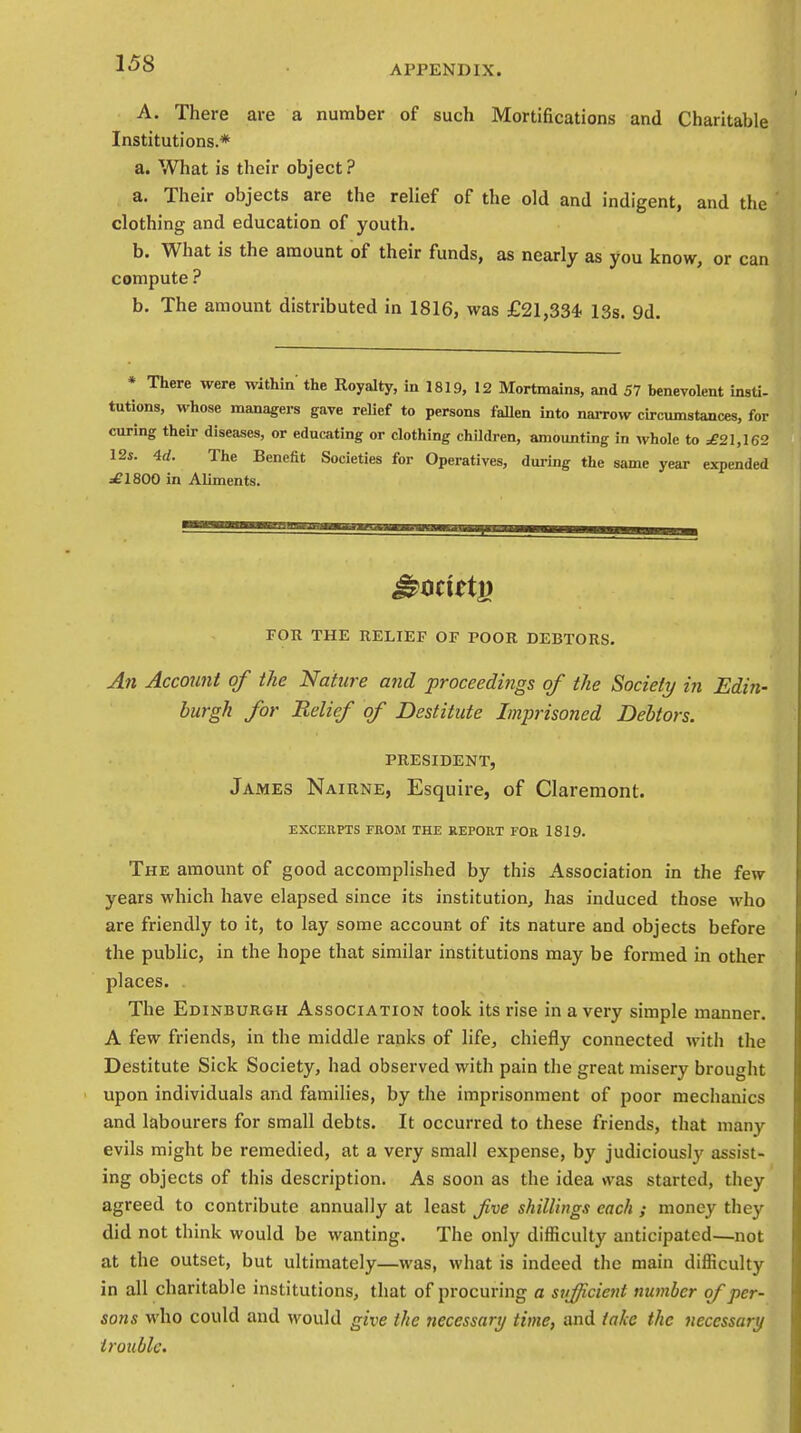 APPENDIX. A. There are a number of such Mortifications and Charitable Institutions.* a. What is their object? a. Their objects are the relief of the old and indigent, and the clothing and education of youth. b. What is the amount of their funds, as nearly as you know, or can compute ? b. The amount distributed in 1816, was £21,334- 13s. 9d. * There were within' the Royalty, in 1819, 12 Mortmains, and 57 benevolent insti- tutions, whose managers gave relief to persons fallen into narrow circumstances, for curing their diseases, or educating or clothing children, amounting in whole to ^21,162 12s. 4d. The Benefit Societies for Operatives, during the same year expended =£1800 in Aliments. FOR THE RELIEF OF POOR DEBTORS. An Account of the Nature and proceedings of the Society in Edin- burgh for Relief of Destitute Imprisoned Debtors. PRESIDENT, James Nairne, Esquire, of Claremont. EXCERPTS FROM THE REPORT FOR 1819. The amount of good accomplished by this Association in the few years which have elapsed since its institution, has induced those who are friendly to it, to lay some account of its nature and objects before the public, in the hope that similar institutions may be formed in other places. The Edinburgh Association took its rise in a very simple manner. A few friends, in the middle ranks of life, chiefly connected with the Destitute Sick Society, had observed with pain the great misery brought upon individuals and families, by the imprisonment of poor mechanics and labourers for small debts. It occurred to these friends, that many evils might be remedied, at a very small expense, by judiciously assist- ing objects of this description. As soon as the idea was started, they agreed to contribute annually at least Jive shillings each ; money they did not think would be wanting. The only difficulty anticipated—not at the outset, but ultimately—was, what is indeed the main difficulty in all charitable institutions, that of procuring a sufficient number of per- sons who could and would give the necessart/ time, and take the necessary trouble.