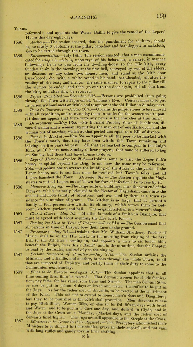 reformed ; and appoints the Water Baillie to give the rental of the Lepers' House this day eight days. 1586 Adultery.—The session enacted, that the punishment for adultery, should be, to satisfy 6 Sabbaths at the pillar, bare-foot and bare-legged in sackcloth, also to be carted through the town. 1586 Excommunication.—July 14th. The session enacted, that a man excommuni- cated for relapse in adultery, upon tryal of his behaviour, is relaxed in manner following: he is to pass from his dwelling-house to the Hie kirk, every Sunday at six in the morning, at the first bell, conveyed by two of the elders, or deacons, or any other two honest men, and stand at the kirk door bare-footed, &c. with a white wand in his hand, bare-headed, till after the reading of the text, and then,in the same manner, to repair to the pillar till the sermon be ended, and then go out to the door again, till all pass from the kirk, and after this, be received. 1586 Pipers Prohibited:—December 22d.—Persons are prohibited from going through the Town with Pipes on St. Thomas's Eve. Contravenors to be put in prison without meat or drink, and to appear at the old Pillar on Sunday next. 1586 Pews in Churches:—October 20th.—Ordains the pulpit stones to be removed with all expedition, and to cause lay them in ranks for the women to sit upon. (It does not appear that there were any pews in the churches at this time.) 1586 Divorcement:—May \3th.—Sir Bernard Peebles, Vicar of Inchinnan, di. vorced a man and a woman, by putting the man out of one Kirk door, and the woman out of another, which at that period was equal to a BUI of divorce. 1586 Poor to be Marked:—May 5th.—Appoints all the poor to he marked with the Town's mark, that they have been within this Town remaining and lodging for five years by past. All that are marked to compear in the Laigh Kirk at 10 hours next Sunday to hear prayers, that none be suffered to beg on Sunday, but those that have license to do so. 1586 Lepers' Souse:—October 20th.—Ordains some to visit the Leper folk's house, or spittal beyond the Brig, to see how the same may be reformed. 25th.—Appoints one to oversee the building of the dykes of the yards of the Leper house, and to see that none be received but Town's folks, and all Lepers banished the Town. December 9th.—The Session requests the Magi- strates to put all Lepers out of Town for fear of infection like to rise by it. 1586 Montrose Lodgings:—The large suite of buildings, near the west end of the Drygate, which formerly belonged to the Rector of Eaglesham, came into the ancient and noble family of Montrose, aud was used by them as a town re- sidence for a number of years. The kitchen is so large, that at present a family of four persons live within its chimney, which serves them for bed- room, kitchen, parlour, and hall. The original kitchen is a weaver's shop. 1587 Church Clock :—May 1th.—Mention is made of a Smith in Blantyre, that must be agreed with about mending the Hie Kirk Knock. 1587 Bowing the Knee in Time of Prayer :—June 21st The Session enact that all persons in time of Prayer, bow their knee to the ground. 1587 Precentor :^-July 1th.—Ordains that Mr. William Struthers, Teacher of Music, shall he in the Hie Kirk, in the morning from ringing of the first Bell to the Minister's coming in, and appoints 4 men to sit beside him, beneath the Pulpit, [was this a Band?] and in the meantime, that the Chapter be read by the reader, successively to the singing. 1587 Persons Suspected of Papistry-.—July 21 th—The Session ordains the Minister, and a Baillie, and another, to pass through the whole Town, to all that are suspected of Papistry, and certify them of their duty to come to the Communion next Sunday. 1587 Fines to be Exacted:—August IQth—The Session appoints that in all time coming these fines be exacted. That Servant women for single fornica- tion, pay 20bs. for her relief from Cross and Steeple. The man Servant 30bs. or else be put in prison 8 days on bread and water, thereafter to be put in the Jugs. As for the richer sort of Servants, to be exacted attheafbitriinent of the Kirk. This act not to extend to honest men's Sons and Daughters ■ but they to be punished as the Kirk shall proscribe. Men Servants release to pay 40 shillings, Women 30bs, or else to be fed fifteen days with bread and Water, and to be put in a Cart one day, and ducked in Clyde, and in the Jogs at the Cross on a Monday, (Market-day), and the richer sort of l W7 Servants fined hig,ler- The Jugs are Still appended td ( he Steeple at the Cross. Ministers 10 be Grave in thcir -Apparel .—The Presbytery admonished their Ministers to be diligent in their studies, grave in thcir appareU, and not vain with long ruffles and gaudy toys in their clothing. K k