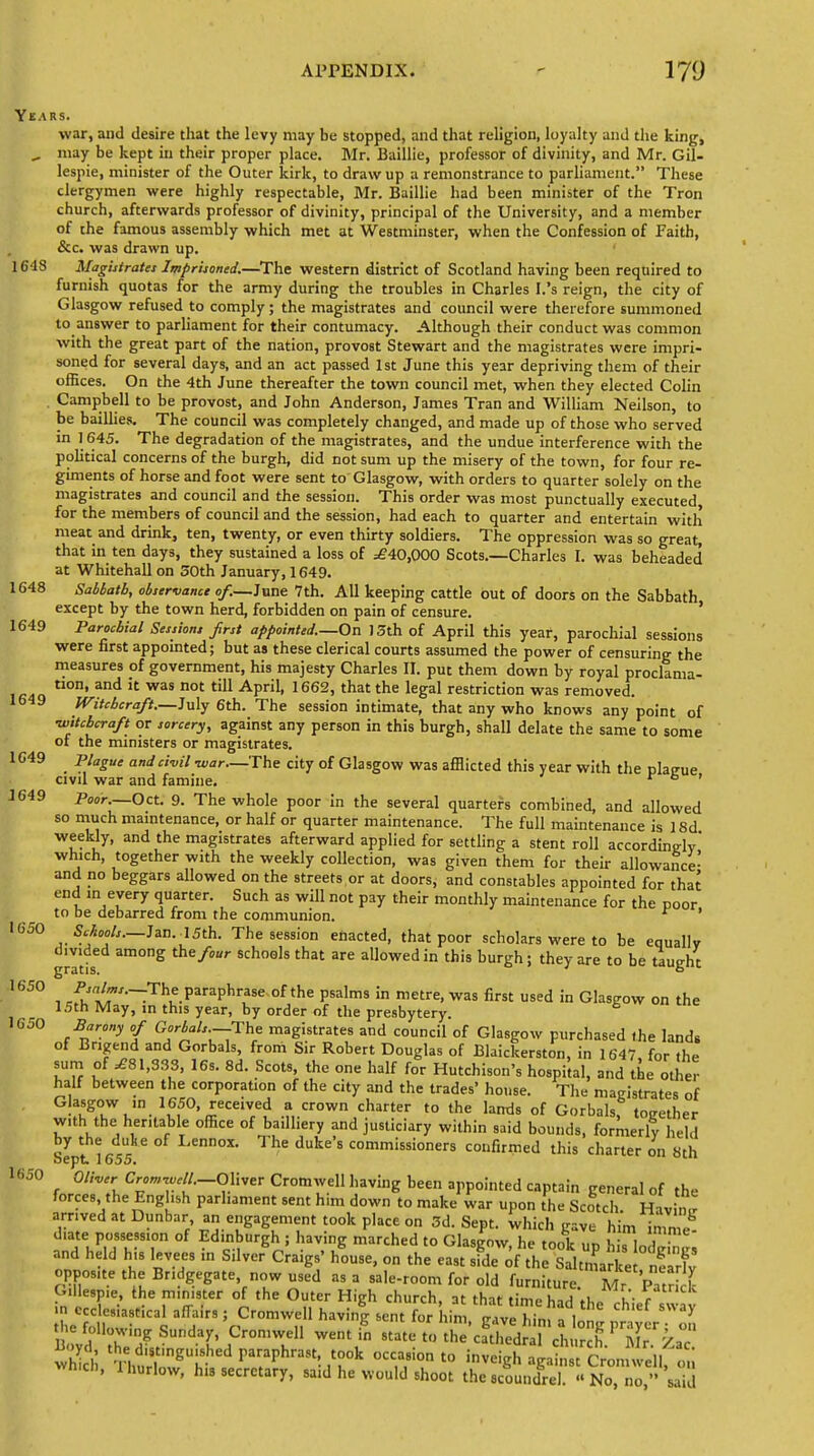 Years. war, and desire that the levy may be stopped, and that religion, loyalty and the king, „ may be kept in their proper place. Mr. Baillie, professor of divinity, and Mr. Gil- lespie, minister of the Outer kirk, to draw up a remonstrance to parliament. These clergymen were highly respectable, Mr. Baillie had been minister of the Tron church, afterwards professor of divinity, principal of the University, and a member of the famous assembly which met at Westminster, when the Confession of Faith, &c. was drawn up. 1648 Magistrates Imprisoned.—The western district of Scotland having been required to furnish quotas for the army during the troubles in Charles I.'s reign, the city of Glasgow refused to comply; the magistrates and council were therefore summoned to answer to parliament for their contumacy. Although their conduct was common with the great part of the nation, provost Stewart and the magistrates were impri- soned for several days, and an act passed 1st June this year depriving them of their offices. On the 4th June thereafter the town council met, when they elected Colin . Campbell to be provost, and John Anderson, James Tran and William Neilson, to be baillies. The council was completely changed, and made up of those who served in 1645. The degradation of the magistrates, and the undue interference with the political concerns of the burgh, did not sum up the misery of the town, for four re- giments of horse and foot were sent to Glasgow, with orders to quarter solely on the magistrates and council and the session. This order was most punctually executed for the members of council and the session, had each to quarter and entertain with meat and drink, ten, twenty, or even thirty soldiers. The oppression was so great, that in ten days, they sustained a loss of £40,000 Scots.—Charles I. was beheaded at Whitehall on 50th January, 1649. 1648 Sablatb, observance of.—June 7th. All keeping cattle out of doors on the Sabbath except by the town herd, forbidden on pain of censure. 1649 Parochial Sessions first appointed.—On 13th of April this year, parochial sessions were first appointed; but as these clerical courts assumed the power of censuring the measures of government, his majesty Charles II. put them down by royal proclama- tl0n* and 11 Was not tin APri1, 1662> that the IeSal restriction was removed. 1649 Witchcraft.—July 6th. The session intimate, that any who knows any point of ■witchcraft or sorcery, against any person in this burgh, shall delate the same to some of the ministers or magistrates. 1649 Plague and civil -war—The city of Glasgow was afflicted this year with the plague civil war and famine. r 6 ' J649 Poor.—Oct. 9. The whole poor in the several quarters combined, and allowed so much maintenance, or half or quarter maintenance. The full maintenance is 18d weekly, and the magistrates afterward applied for settling a stent roll accordine;ly' which, together with the weekly collection, was given them for their allowance- and no beggars allowed on the streets,or at doors, and constables appointed for that end in every quarter. Such as will not pay their monthly maintenance for the poor to be debarred from the communion. r 1650 Schools.—Jan. • 15th. The session enacted, that poor scholars were to be equally gratis am°ng /<' Sch°°ls that are allowed in ^is burgh ; they are to be taught 1650 ^nlms.—The paraphrase of the psalms in metre, was first used in Glasgow on the 15th May, in this year, by order of the presbytery. 1650 Barony of Gorbals.—The magistrates and council of Glasgow purchased the land* of Brigend and Gorbals, from Sir Robert Douglas of Blaickerston, in 1647 for the sum of ^81,333, 16s. 8d. Scots, the one half for Hutchison's hospilal, and the other half between the corporation of the city and the trades' house. The magistrates of Glasgow in 1650, received a crown charter to the lands of Gorbals, together with the heritable office of bailliery and justiciary within said bounds, formerly held Sept 1655 ' dUte'S C°mmissi0ners confi'med this charter on 8th 1650 0W Cr0CTW/.-Oliver Cromwell having been appointed captain general of the forces, the Eng ish parliament sent him down to make war upon the Scotch Having arrived at Dunbar an engagement took place on 3d. Sept. which gave him imme- diate possession of Edinburgh ; having marched to Glasgow he took ,,n hi,.Inl- and held his levees in Silver Craigs' ifouse, on the east sfde of the Salt^Ice nfarg opposite the Br.dgegate now used as a sale-room for old furniture. MrPatrick Gillespie the minister of the Outer High church, at that time had the chief swav in ecclesiastical affairs ; Cromwel having sent for him pave H„ V y t o foUowing Sunday, Cromwell went £ i tOttJS^iSSS^^ win 1 ^r^hedparaphrast, took occasion to inve^a Son^ll on -h,ch, Ihurlow, his secretary, said he would shoot the scoundrel. « Ne™ o » sad