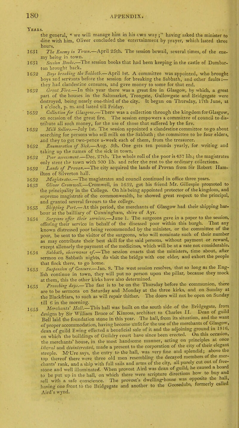 Years. the general,  we will manage him in his own way ; having asked the minister to dine with him, Oliver concluded the entertainment by prayer, which lasted three hours. 1651 The Emmy in Town.—April 25th. The session bewail, several times, of the ene- my being in town. 1651 Session Boots.—The session books that had been keeping in the castle of Dumbar- ton brought back. 1652 Boys breaking the Sabbath.— April 1st. A committee was appointed, who brought boys and servants before the session for breaking the Sabbath, and other faults;— they had clandestine censures, and gave money to some for that end. 1652 Great Fire.—In this year there was a great fire in Glasgow, by which, a great part of the houses in the Saltmarket, Trongate, Gallowgate and Bridgegate were destroyed, being nearly one-third of the city. It began on Thursday, 17th June, at 1 o'clock, p. m. and lasted till Friday. 1652 Collection for Glasgow.—There was a collection through the kingdom for Glasgow, on occasion of the great fire. The session empowers a committee of council to dis- tribute all such money, for the use of those that suffered by the fire. 1652 Milk Sellers.—July 1st. The session appointed a clandestine committee to go about searching for persons who sell milk on the Sabbath; the committee to be four elders, and they to get two-pence a-week each of them, from the treasurer. 1652 Enumeration of Sick.—Aug. 5th. One gets ten pounds yearly, for writing and taking up the names of the sick in town. 1652 Poor assessment.—Dec. 27th. The whole roll of the poor is 437 lib.; the magistrates only stent the town with 300 lib. and refer the rest to the ordinary collections. 1652 Lands of Pro-van.—The city acquired the lands of Provan from Sir Robert Ham- ilton of Silverton hall. 1652 Magistrates.—The magistrates and council continued in office three years. 1653 Oliver Cromwell.—Cromwell, in 1G52, got his friend Mr. Gillespie promoted to the principality in the College. On his being appointed protector of the kingdom, and supreme magistrate of the commonwealth, he showed great respect to the principal, and granted several favours to the college. 1655 Shipping Port.— At this period, the merchants of Glasgow had their shipping har- bour at the bailliary of Cunningham, shire of Ayr. 1654 Surgeons offer their services.—June 1. The surgeons gave in a paper to the session, offering their service in behalf of the diseased poor within this burgh. That any known distressed poor being recommended by the minister, or the committee of the poor, be sent to the visitor of the surgeons, who will nominate such of their number as may contribute their best skill for the said persons, without payment or reward, except allenarly the payment of the medicines, which will be at a rate not considerable. 1654 Sabbath, observance of.—The session enacts that the ministers, time about, after sermon on Sabbath nights, do visit the bridge with one elder, and exhort the people that flock there, to go home. 1655 Suspension of Censure.—Jan. 8. The west session resolves, that so long as the Eng- lish continue in town, they will put no person upon the pillar, because they mock at them, this the other kirks have also determined. 1655 Preaching days.— The fast is to be on the Thursday before the communion, there are to be sermons on Saturday and Monday at the three kirks, and on Sunday at the Blackfriars, to such as will repair thither. The doors will not be open on Sunday till 6 in the morning. 1C55 Merchants' Hall.—This hall was built on the south side of the Bridgegate, from designs by Sir William Bruce of Kinross, architect to Charles II. Dean of guild Bclf laid the foundation stone in this year. The hall, from its situation, and the want of proper accommodation, having become Unfit for the use of the merchants of Glasgow, dean of <mild Ewing effected a beneficial sale of it and the adjoining ground in 1816, on which the buildings of Guildry court have since been erected. On this occasion, the merchants' house, in the most handsome manner, acting on principles at once liberal and disinterested, made a present to the corporation of the city of their elegant steeple. M'Ure says, the entry to the hall, was very fine and splendid; above the top thereof there were three old men resembling the decayed members of the mer- chants' rank, and a ship with full sails and arms of the city, all purely cut out or tree- stone and well illuminated. When provost Aird was dean of guild, he caused a board to be put up in the hall, on which there were scripture directions how to buy ana sell with a safe conscience. The provost's dwelling-house was opposite the hall, having one front to the Bridgegate and another to the Goosedubs, formerly called Aird's wynd.