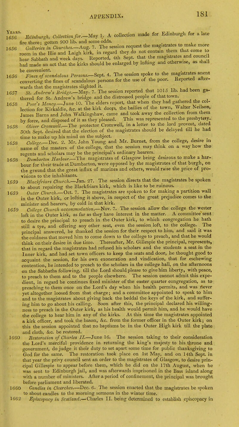 1S1 16565' Edinburgh, Collection for.-May 1. A collection made for Edinburgh for a late fire there; gotten 900 lib. and some odds. 1656 Galleries in Churches.-Aug. 7. The session request the magistrates to make more room in the Hie and Laigh kirk, in regard they do not contain tbem that come to hear Sabbath and week days. Reported, 4th Sept. that the magistrates and counci had made an act that the kirks should be enlarged by lofting and otherwise, as shall be convenient. . 1656 Fines of scandalous Persons.—Sept. 4. The session spoke to the magistrates anent converting the fines of scandalous persons for the use of the poor. Reported after- wards that the magistrates slighted it. 1657 St. Andrews Bridge.—May. 7. The session reported that 101 o lib. had been ga- thered for St. Andrew's bridge and the distressed people of that town. 1658 Poor's Money.—June 10. The elders report, that when they had gathered the col- lection for Kirkaldie, &c. at the kirk doors, the bailies of the town, Walter Neilson, James Barns and John Walkingshaw, came and took away the collection from them by force and disposed of it as they pleased. This was represented to the presbytery. 1658 Oliver Cromwell.—The protector Cromwell, in a letter to the lord provost, dated 50th Sept. desired that the election of the magistrates should be delayed till he had time to make up his mind on the subject. 1658 College.—Dec. 2. Mr. John Young and Mr. Burnet, from the college, desire in name of the masters of the college, that the session may think on a way how the regents and scholars may be the principal's ordinary hearers. 1658 Dumbarton Harbour.—-The magistrates of Glasgow being desirous to make a har- bour for their trade at Dumbarton, were opposed by the magistrates of that burgh, on the ground that the great influx of marines and others, would raise the price of pro- visions to the inhabitants. 1.659 Blaclfriars Church.—Jan. 27. The session directs that the magistrates be spoken to about repairing the Blackfriars kirk, which is like to be ruinous. 1659 Outer Church.—Oct. 7. The magistrates are spoken to for making a partition wall in the Outer kirk, or lofting it above, in respect of the great prejudice comes to the minister and hearers, by cold in that kirk. 1659 College Church accommodation.—Nov. 7. The session allow the college the wester loft in the Outer kirk, as far as they have interest in the matter. A committee sent to desire the principal to preach in the Outer kirk, to which congregation he hath still a tye, and offering any other seat, even the session loft, to the college. The principal answered, he thanked the session for their respect to him, and said it was the coldness that moved him to come down to the college to preach, and that he would think on their desire in due time. Thereafter, Mr. Gillespie the principal, represents, that in regard the magistrates had refused his scholars and the students a seat in the Inner kirk, and had set town officers to keep the seats and door, he thought good to acquaint the session, for his own exoneration and vindication, that for eschewing contention, he intended to preach to the scholars in the college hall, on the afternoons on the Sabbaths following, till the Lord should please to give him liberty, with peace, to preach to them and to the people elsewhere. The session cannot admit this expe- dient, in regard he continues fixed minister of the easter quarter congregation, as to preaching to them once on the Lord's day when his health permits, and was rtever yet altogether loosed from that charge; and a committee appointed to speak to him and to the magistrates about giving back the beddal the keys of the kirk, and suffer- ing him to go about his calling. Soon after this, the principal declared his willing- ness to preach in the Outer kirk, as his health would permit him, and he would have the college to hear him in any of the kirks. At this time the magistrates appointed a kirk officer, and took the bason, &c. from the former officer in the Outer kirk; on this the session appointed that no baptisms be in the Outer High kirk till the plate and cloth, &c. be restored. 1660 Restoration of Charles II.—June 16. The session taking to their consideration the Lord's merciful providence in returning the king's majesty to his throne and government, do judge it their duty to set apart some time for public thanksgiving to God for the same. The restoration took place on 1st May, and on 14th Sept. in that year the privy council sent an order to the magistrates of Glasgow, to desire prin- cipal Gillespie to appear before them, which he did on the 17th August, when he was sent to Edinburgh jail, and was afterwards imprisoned in the Bass island along with a number of ministers. After a period of confinement, the principal was brought before parliament and liberated. 1660 Candles in Churches.—Dec. 6. The session enacted that the magistrates be spoken to about candles to the morning sermons in the winter time.