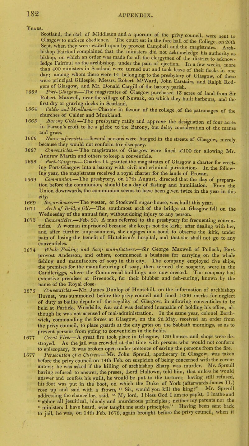 Years. Scotland, the carl of Middlcton and a quorum of the privy council, were sent to Glasgow to enforce obedience. The court sat in the fore hall of the College, on '26th Sept. when they were waited upon by provost Campbell and the magistrates! Arch- bishop Fairfoul complained that the ministers did not acknowledge his autliority as bishop, on which an order was made for all the clergymen of the district to acknow- ledge Fairfoul as the archbishop, under the pain of ejection. In a few weeks, more than 400 ministers in Scotland were turned out and took leave of their flocks in one day; among whom there were 14 belonging to the presbytery of Glasgow, of these were principal Gillespie, Messrs. Robert M'Ward, John Carstairs, and Ralph Rod- gers of Glasgow, and Mr. Donald Cargill of the barony parish. 1662 Port-Glasgow.—The magistrates of Glasgow purchased 13 acres of land from Sir Robert Maxwell, near the village of Newark, on which they built harbours, and the first dry or graving docks in Scotland. 1664 Colder and Monkland.—Charter in favour of the college . of the patronages of the churches of Calder and Monkland. 1665 _ Barony Glebe—The presbytery ratify and approve the designation of four acres in Parson's croft to be a glebe to the Barony, but delay consideration of the manse and grass. 1666 Non-conformists.—Several persons were hanged in the streets of Glasgow, merely because they would not conform to episcopacy. 1667 Conventicles.—The magistrates of Glasgow were fined =£100 for allowing Mr. Andrew Martin and others to keep a conventicle. 1668 Port-Glasgow.—Charles II. granted the magistrates of Glasgow a charter for erect- ing Port-Glasgow into a barony with civil and criminal jurisdiction. In the follow- ing year, the magistrates received a royal charter for the lands of Provan. 1669 Communion.—The presbytery, on 17th August, directed that the day of prepara- tion before the communion, should be a day of fasting and humiliation. From the Union downwards, the communion seems to have been given twice in the year in this city. 1669 Sugar-house.—The wester, or Stockwell sugar-house, was built this year. 1671 Arch of Bridge fell.—The southraost arch of the bridge at Glasgow fell on the Wednesday of the annual fair, without doing injury to any person. 1673 Conventicles.—Feb. 20. A man referred to the presbytery for frequenting conven- ticles. A woman imprisoned because she keeps not the kirk; after dealing with her, and after further imprisonment, she engages in a bond to observe the kirk, under pain of losing the benefit of Hutchison's hospital, and that she shall not go to any conventicles. 1674 Whale Fishing and Soap manufacture.—Sir George Maxwell of Pollock, Bart, provost Anderson, and others, commenced a business for carrying on the whale fishing and manufacture of soap in this city. The company employed five ships, the premises for the manufacturing of soap, then termed the soaperie, were in the Candleriggs, where the Commercial buildings are now erected. The company had extensive premises at Greenock, for their blubber and fish-curing, known by the name of the Royal close. 1676 Conventicles Mr. James Dunlop of Househill, on the information of archbishop Burnet, was summoned before the privy council and fined 1000 merks for neglect of duty as baillie depute of the regality of Glasgow, in allowing conventicles to be held at Partick, Woodside, &c. and was declared incapable of holding his office, al- though he was not accused of mal-administration. In the same year, colonel Borth- wick, commanding the forces at Glasgow, on the 2d May, received an order from the privy council, to place guards at the city gates on the Sabbath mornings, so as to prevent persons from going to conventicles in the fields. 1677 Great Fire.—A great fire took place in Glasgow, 130 houses and shops were de- stroyed. As the jail was crowded at that time with persons who would not conform to episcopacy, it was broken open under pretence of saving the persons from the fire. 1677 Persecution of a Citizen.—Mr. John Spreull, apothecary in Glasgow, was taken before the privy council on 14th Feb. on suspicion of being concerned with the coven- anters; he was asked if the killing of archbishop Sharp was murder. Mr. Spreull having refused to answer, the preses, Lord Haltown, told him, that unless he would answer and confess his guilt, he would be put to the torture; having still refused, his foot was put in the boot, on which the Duke of York (afterwards James II.) rose up and said with a frown,  Sir, would you kill the king? Mr. Spreull addressing the chancellor, said,  My lord, I bless God I am no papist, I loathe and abhor all jesuitical, bloody and murderous principles; neither my parents nor the  ministers I have heard, ever taught me such principles. Having been sent back to jail, lie was, on 14th Feb. 1678, again brought before the privy council, when it